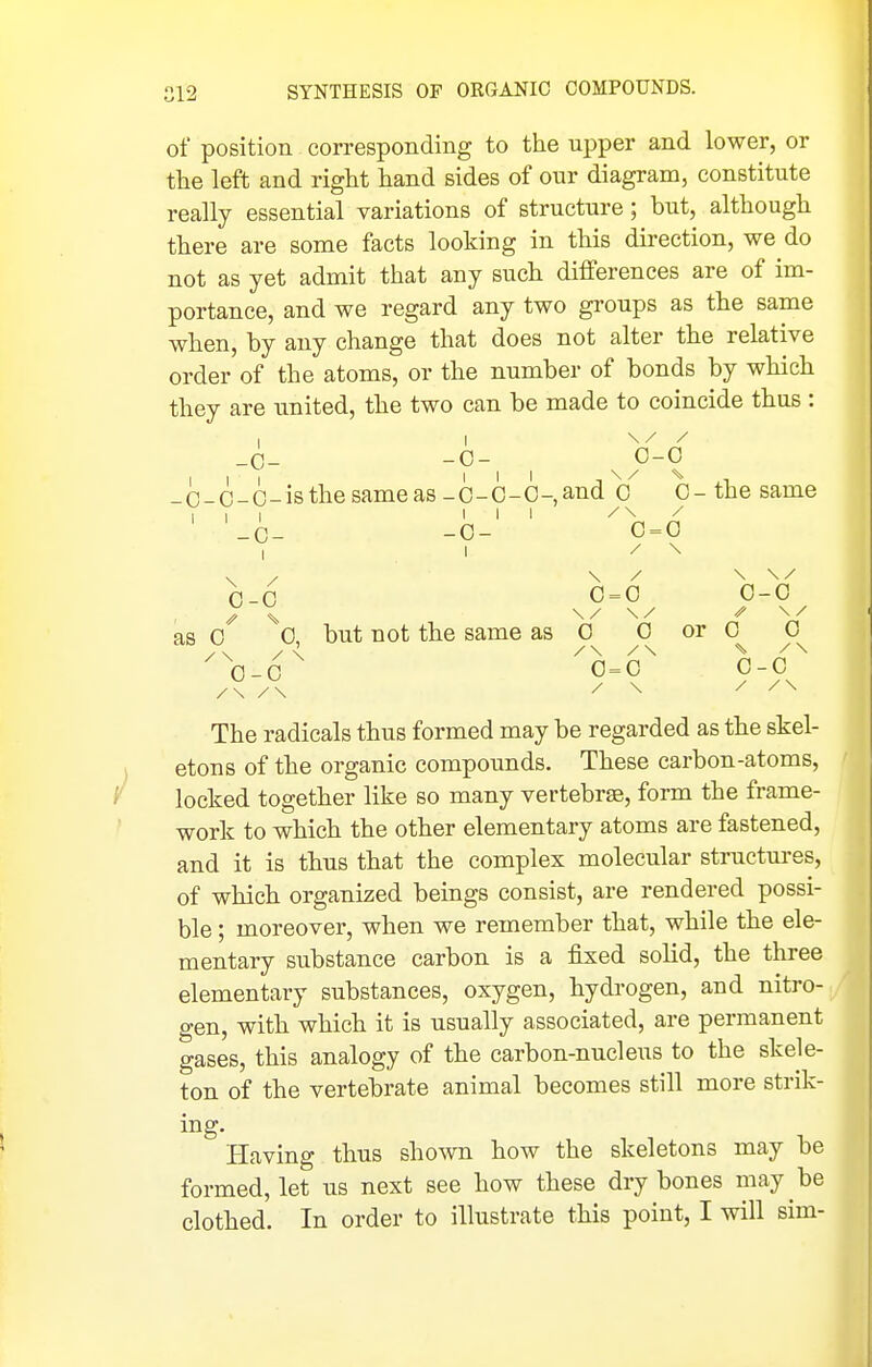 of position corresponding to the upper and lower, or tlie left and right hand sides of our diagram, constitute really essential variations of structure; but, although there are some facts looking in this direction, we do not as yet admit that any such differences are of im- portance, and we regard any two groups as the same when, by any change that does not alter the relative order of the atoms, or the number of bonds by which they are united, the two can be made to coincide thus : -0- -0- III III _C-C-0-isthe same as -O-C-O- III III -C- -0- I I \ / 0-0 as 0 0, but not the same as 0-0 / 0- 0 and 0 0- the same / \ 0 = 0 / \ / \ \ / 0 = 0 0-0 \/ \/ 0 0 or 0 0 /\ / \ 0 = 0 0-0 / \ / / \ The radicals thus formed may be regarded as the skel- etons of the organic compounds. These carbon-atoms, locked together like so many vertebrae, form the frame- work to which the other elementary atoms are fastened, and it is thus that the complex molecular structures, of which organized beings consist, are rendered possi- ble ; moreover, when we remember that, while the ele- mentary substance carbon is a fixed solid, the three elementary substances, oxygen, hydrogen, and nitro- gen, with which it is usually associated, are permanent gases, this analogy of the carbon-nucleus to the skele- ton of the vertebrate animal becomes still more strik- ing. Having thus shown how the skeletons may be formed, let us next see how these dry bones may be clothed. In order to illustrate this point, I will sim-