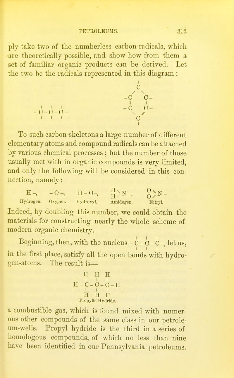 ply take two of the numberless carbon-radicals, wliicli are theoretically possible, and show how from them a set of familiar organic products can be derived. Let the two be the radicals represented in this diagram : I 0 -C 0- III _0 0- -0-C-O- \ /y 111 0 I To such carbon-skeletons a large number of different elementary atoms and compound radicals can be attached by various chemical processes ; but the number of those usually met with in organic compounds is very limited, and only the following will be considered in this con- nection, namely: H-, -0-, H-0-, Hydrogen. Oxygen. Hydroxyl. Amidogen. Nitryl. Indeed, by doubling this number, we could obtain the materials for constructing nearly the whole scheme of modern organic chemistry. Beginning, then, with the nucleus - c - 0 - 0 -, let us, I I I in the first place, satisfy all the open bonds with hydro- gen-atoms. The result is— H H H H-O-C-O-H I I I H ■ H H Propylic Hydride. a combustible gas, which is found mixed with numer- ous other compounds of the same class in our petrole- um-wells. Propyl hydride is the third in a series of homologous compounds, of which no less than nine have been identified in our Pennsylvania petroleums.