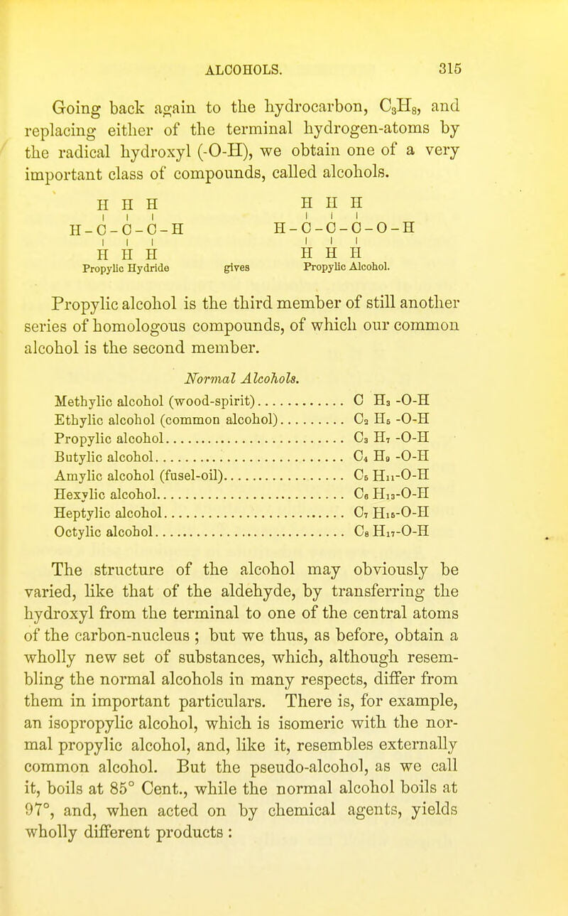 Going back ao;ain to the hydrocarbon, CgHg, and replachig either of the terminal hydrogen-atoms by the radical hydroxyl (-0-H), we obtain one of a very important class of compounds, called alcohols. H H H ^ V ? H-O-O-O-H H-6-0-0-0-H III III H H H H H H Propylic Hydride gives Propylic Alcohol. Propylic alcohol is the third member of still another series of homologous compounds, of which our common alcohol is the second member. Normal Alcohols. Methylic alcohol (wood-spirit) 0 H3 -0-H Ethylic alcohol (common alcohol) O3 Hs -0-H Propylic alcohol C3 H7 -0-H Butylic alcohol C4 H9 -0-H Amylic alcohol (fusel-oil) Oe Hn-O-H Hexylic alcohol Ce Hio-O-H Heptylic alcohol OtHu-O-H Octylie alcohol Ce Hn-O-H The structure of the alcohol may obviously be varied, like that of the aldehyde, by transferring the hydroxyl from the terminal to one of the central atoms of the carbon-nucleus ; but we thus, as before, obtain a wholly new set of substances, which, although resem- bling the normal alcohols in many respects, differ from them in important particulars. There is, for example, an isopropylic alcohol, which is isomeric with the nor- mal propylic alcohol, and, like it, resembles externally common alcohol. But the pseudo-alcohol, as we call it, boils at 85° Cent., while the normal alcohol boils at 97°, and, when acted on by chemical agents, yields wholly different products: 1