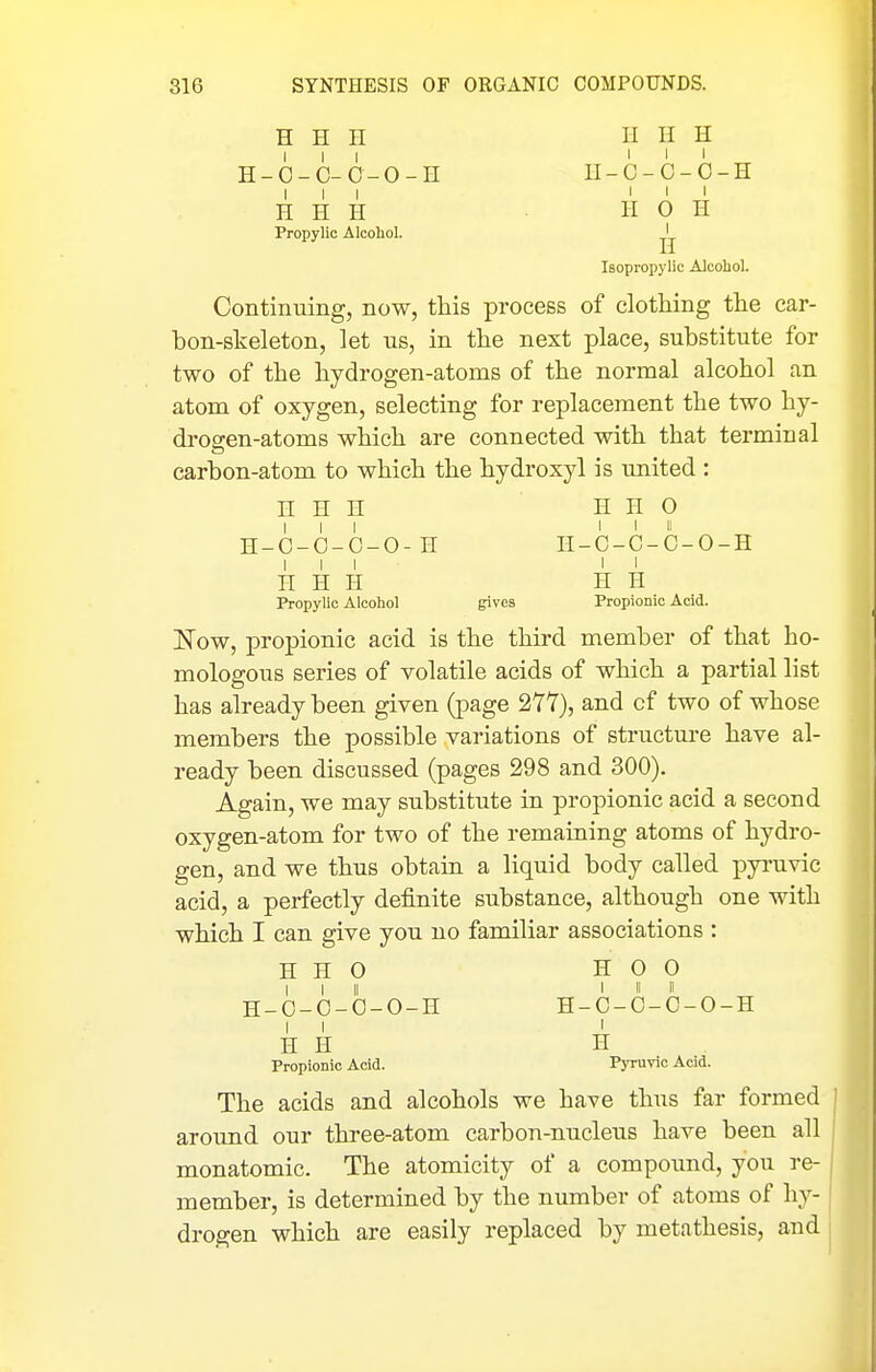 H H H ? H-6-C-0-0-H li_c_C-0-H III III H H H H 0 H Propylic Alcohol. ^'^ Isopropylic Alcohol. Contiiming, now, this process of clothing the car- hon-skeleton, let us, in the next place, substitute for two of the hydrogen-atoms of the normal alcohol an atom of oxygen, selecting for replacement the two hy- drogen-atoms which are connected with that terminal carbon-atom to which the hydroxyl is united : n H II H H O III I I II H-C-C-C-O-H II-C-C-C-O-H III II n H H H H Propylic Alcohol gives Propionic Acid. ITow, propionic acid is the third member of that ho- mologous series of volatile acids of which a partial list has already been given (page 277), and cf two of whose members the possible variations of structure have al- ready been discussed (pages 298 and 300). Again, we may substitute in propionic acid a second oxygen-atom for two of the remaining atoms of hydro- gen, and we thus obtain a liquid body called pyi'uvic acid, a perfectly definite substance, although one with which I can give you no familiar associations : H H 0 H 0 0 I I II I II II H-O-O-O-O-H H-C-C-C-O-H I I I H H H Propionic Acid. Pyruvic Acid. The acids and alcohols we have thus far formed around our three-atom carbon-nucleus have been all monatomic. The atomicity of a compound, you re- member, is determined by the number of atoms of hy- drogen which are easily replaced by metathesis, and