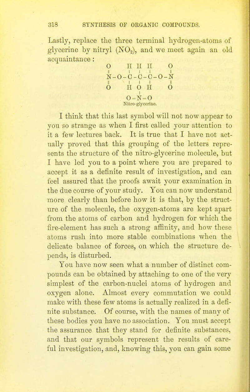 Lastly, replace the three terminal hydrogen-atoms of glycerine by nitryl (NOg), and we meet again an old acquaintance : O H H II 0 II III II N-O-O-C-O-O-N II III II O H O H O 0 = N = 0 Nitro-glycerine. I think that this last symbol will not now appear to you so strange as when I first called your attention to it a few lectures back. It is true that I have not act- ually proved that this grouping of the letters repre- sents the structure of the nitro-glycerine molecule, but I have led you to a point where you are prepared to accept it as a definite result of investigation, and can feel assured that the proofs await your examination in the due course of your study. You can now understand more clearly than before how it is that, by the struct- ure of the molecule, the oxygen-atoms are kept apart from the atoms of carbon and hydrogen for which the fire-element has such a strong affinity, and how these atoms rush into more stable combinations when the delicate balance of forces, on which the structure de- j)ends, is distui'bed. You have now seen what a number of distinct com- pounds can be obtained by attaching to one of the very simplest of the carbon-nuclei atoms of hydrogen and oxygen alone. Almost every commutation we could make with these few atoms is actually realized in a defi- nite substance. Of course, with the names of many of these bodies you have no association. You must accept the assurance that they stand for definite substances, and that our symbols represent the results of care- ful investigation, and, knowing this, you can gain some