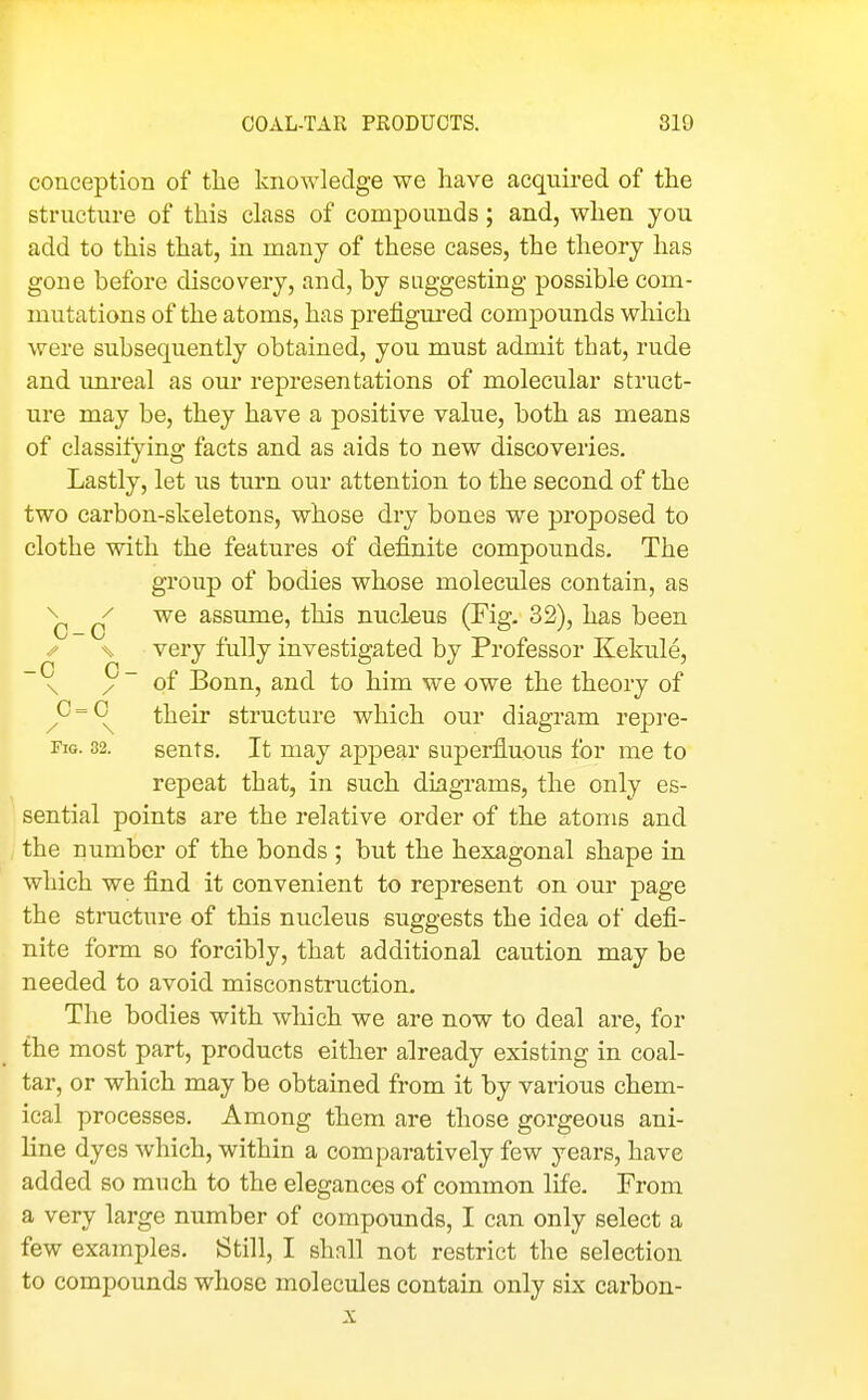 conception of the knowledge we have acqmred of the structure of this class of compounds; and, when you add to this that, in many of these cases, the theory has gone before discovery, and, by suggesting possible com- mutations of the atoms, has prefigured compounds which were subsequently obtained, you must admit that, rude and unreal as om' representations of molecular struct- ure may be, they have a positive value, both as means of classitying facts and as aids to new discoveries. Lastly, let us turn our attention to the second of the two carbon-skeletons, whose dry bones we proposed to clothe with the features of definite compounds. The group of bodies whose molecules contain, as ^ we assume, this nucleus (Fig. 32), has been /- \s very fully investigated by Professor Kekule, ~ ^ / ~ of Bonn, and to him we owe the theory of ^C'=C^ their structure which our diagram repre- FiG. 82. sents. It may appear superfluous for me to repeat that, in such diagrams, the only es- sential points are the relative order of the atoms and the number of the bonds ; but the hexagonal shape in which we find it convenient to represent on our page the structure of this nucleus suggests the idea of defi- nite form so forcibly, that additional caution may be needed to avoid misconstruction. The bodies with which we are now to deal are, for the most part, products either already existing in coal- tar, or which may be obtained from it by various chem- ical processes. Among them are those gorgeous ani- line dyes which, within a comparatively few years, have added so much to the elegances of common life. From a very large number of compounds, I can only select a few examples. Still, I shall not restrict the selection to compounds whose molecules contain only six carbon- X