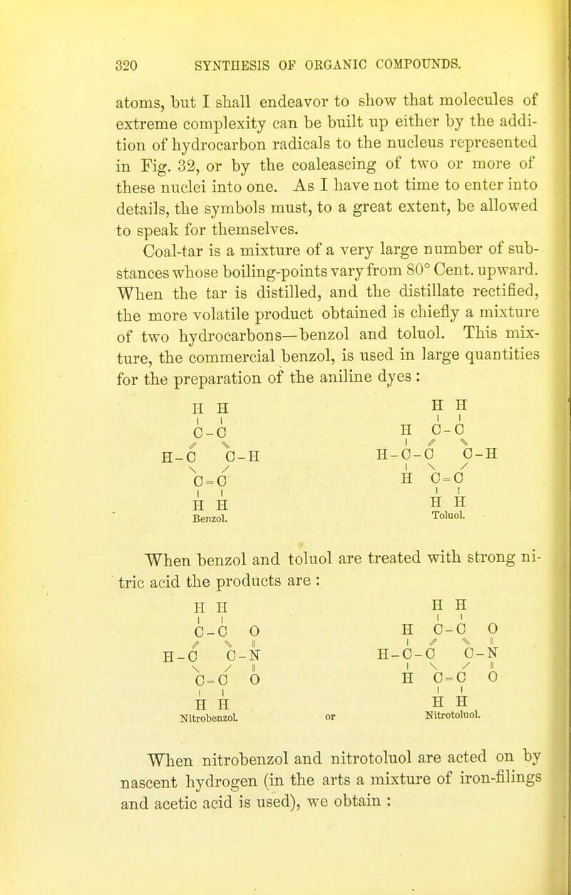 atoms, but I shall endeavor to show that molecules of extreme complexity can be built up either by the addi- tion of hydrocarbon radicals to the nucleus represented in Fig. 32, or by the coaleascing of two or more of these nuclei into one. As I have not time to enter into details, the symbols must, to a great extent, be allowed to speak for themselves. Coal-tar is a mixture of a very large number of sub- stances whose boiling-points vary from 80° Cent, upward. When the tar is distilled, and the distillate rectified, the more volatile product obtained is chiefly a mixture of two hydrocarbons—benzol and toluol. This mix- ture, the commercial benzol, is used in large quantities for the preparation of the aniline dyes : H H H H II I < 0-G H C-0 ^ %. \ ^ \ H-0 0-H H-C-0 C-H \ / I \ / 0=0 H 0=0 II I < H H H H Benzol. ToluoL When benzol and toluol are treated with strong ni- tric acid the products are : H H H H I I 0-0 O H 0-0 0 H-0 0-N H-0-0 0-N \ / II ' ^ i 0 = 0 0 H 0 = 0 0 II I ' H H H H NitxobenzoL or Nitrotoluol. When nitrobenzol and nitrotoluol are acted on by nascent hydrogen (in the arts a mixture of iron-filings and acetic acid is used), we obtain :