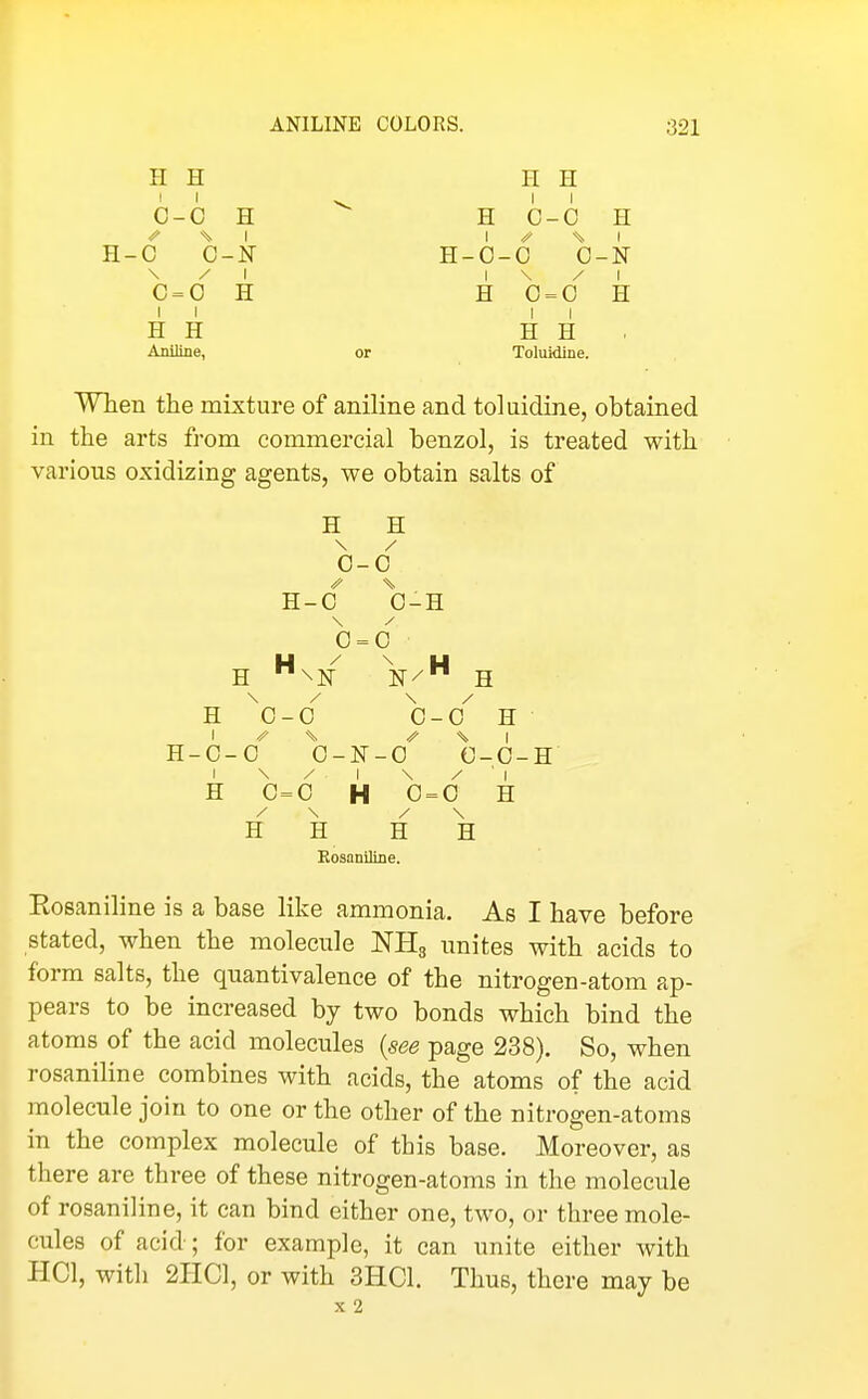 H H H H II ^ II C-0 H H C-0 H H-C C-N H-0-0 0-N \ / I I \ / I C = 0 H H 0 = 0 H II II H H H H . Aniline, or Toluidine. When the mixture of aniline and toluidine, obtained in the arts from commercial benzol, is treated with various oxidizing agents, we obtain salts of H H / 0- 0 0 0 \ 0 = 0 \ H 0- 0 0- -0 H 1 1 0- 0 0 -0 c -0- 1 1 H 0= 0 H 0 = 0 H \ H H H H Bosaniline. Eosaniline is a base like ammonia. As I have before stated, when the molecule NHg unites with acids to form salts, the qnantivalence of the nitrogen-atom ap- pears to be increased by two bonds which bind the atoms of the acid molecules {see page 238). So, when rosaniline combines with acids, the atoms of the acid molecule join to one or the other of the nitrogen-atoms in the complex molecule of this base. Moreover, as there are three of these nitrogen-atoms in the molecule of rosaniline, it can bind either one, two, or three mole- cules of acid; for example, it can unite either with HCl, with 2IIC1, or with 3HC1. Thus, there may be X 2