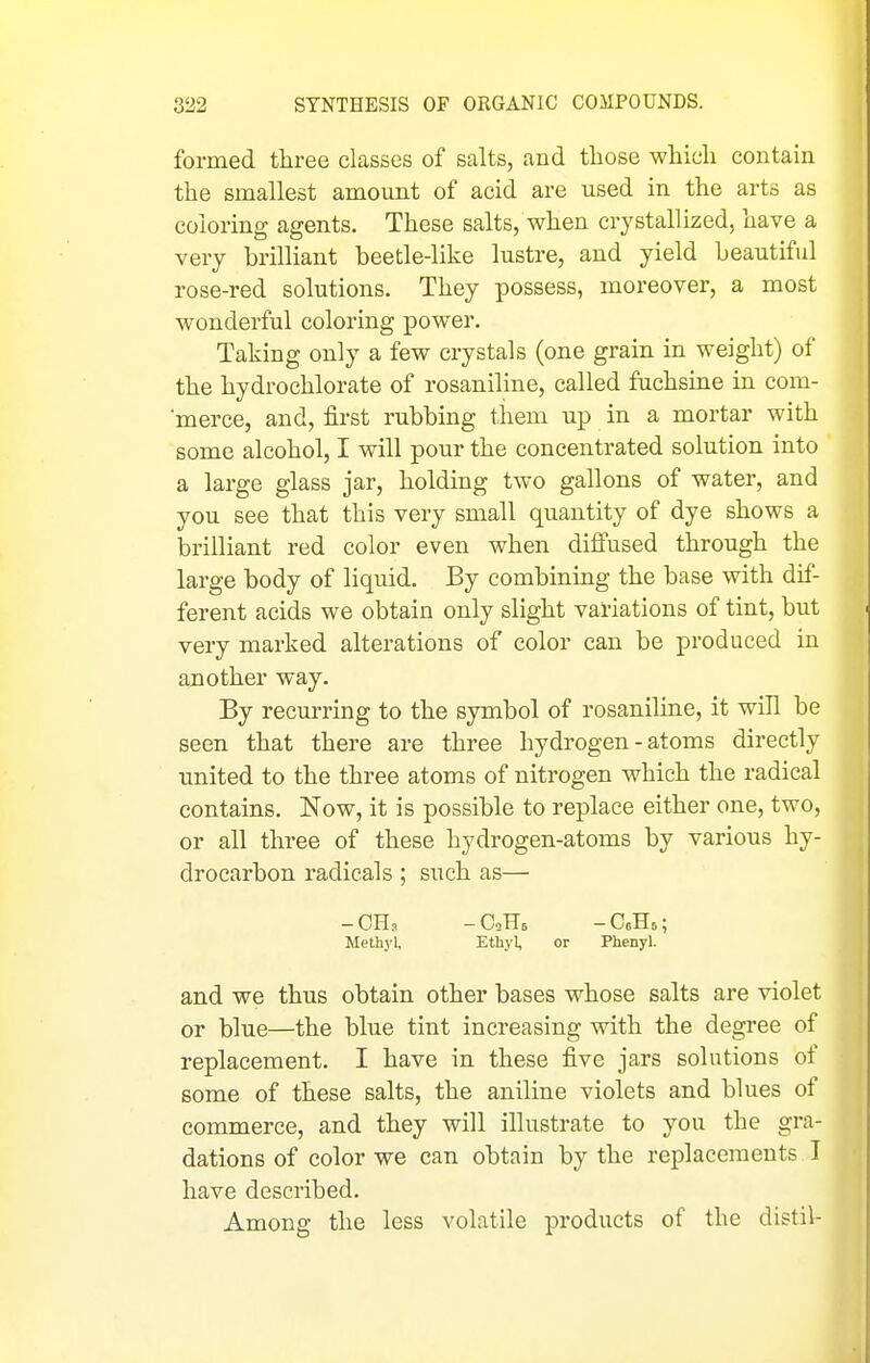 formed three classes of salts, and those which contain the smallest amount of acid are used in the arts as coloring agents. These salts, when crystallized, have a very brilliant beetle-like lustre, and yield beautiful rose-red solutions. They possess, moreover, a most wonderful coloring power. Taking only a few crystals (one grain in weight) of the hydrochlorate of rosaniline, called fuchsine in com- merce, and, first rubbing them up in a mortar with some alcohol, I will pour the concentrated solution into a large glass jar, holding two gallons of water, and you see that this very small quantity of dye shows a brilliant red color even when diffused through the large body of liquid. By combining the base with dif- ferent acids we obtain only slight variations of tint, but very marked alterations of color can be produced in another way. By recurring to the symbol of rosaniline, it will be seen that there are three hydrogen - atoms directly united to the three atoms of nitrogen which the radical contains. Now, it is possible to replace either one, two, or all three of these hydrogen-atoms by various hy- drocarbon radicals ; such as— -CH. -CcHs; Methj'l, Ethyl, or Phenyl. and we thus obtain other bases whose salts are violet or blue—the blue tint increasing with the degree of replacement. I have in these five jars solutions of some of these salts, the aniline violets and blues of comanerce, and they will illustrate to you the gra- dations of color we can obtain by the replacements I have described. Among the less volatile products of the distil-