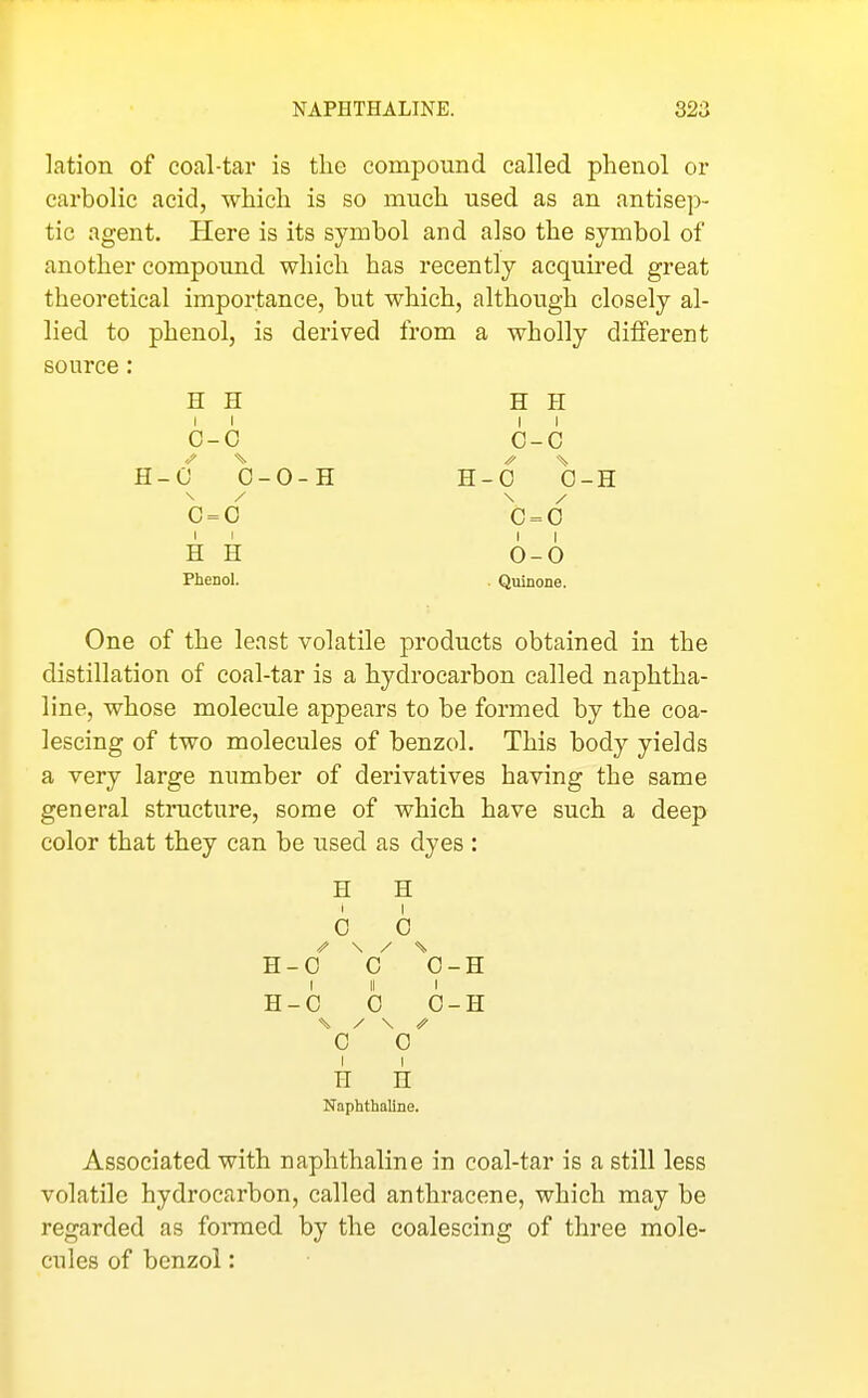 lation of coal-tar is tlie compound called phenol or carbolic acid, which is so much used as an antisep- tic agent. Here is its symbol and also the symbol of another compound which has recently acquired great theoretical importance, but which, although closely al- lied to phenol, is derived from a wholly different source: H H H H II II G-0 0-C H-0 0-0-H H-0 0-H 0=0 0=0 II II H H 0-0 Phenol. . Quinone. One of the least volatile products obtained in the distillation of coal-tar is a hydrocarbon called naphtha- line, whose molecule appears to be formed by the coa- lescing of two molecules of benzol. This body yields a very large number of derivatives having the same general structure, some of which have such a deep color that they can be used as dyes : H H 6 0 R-G ^0-H I II I H-C 0 0-H 0 0 1 I H n Naphthaline. Associated with naphthaline in coal-tar is a still less volatile hydrocarbon, called anthracene, which may be regarded as fomied by the coalescing of three mole- cules of benzol: