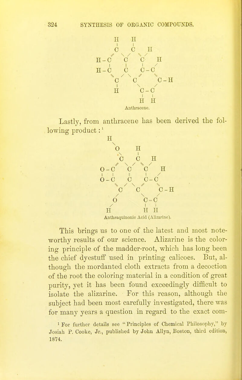 H n 0 C II \ / ^ - / H- 0 c c H 1 11 1 H- c c c -C / \ // c 0 0-H 1 / H c -C H H Anthracene. Lastly, from anthracene has been derived the fol- lowing product:' H ^0 H .\ 0 0 H 0 -c 0 ^0^ H 1 1 11 1 / 0 -0 0 0-0 ^0 0 0-H / 0 0 = 0 / 1 1 H H H Anthraquinonic Acid (Alizarine). This brings us to one of the latest and most note- worthy results of our science. Alizarine is the color- ing principle of the madder-root, which has long been the chief dyestuff used in printing calicoes. But, al- though the mordanted cloth extracts from a decoction of the root the coloring material in a condition of great purity, yet it has been found exceedingly difficult to isolate the alizarine. For this reason, although the subject had been most carefully investigated, there was for many years a question in regard to the exact com- 1 For further details see  Principles of Chemical Philosophy, by Josiah P. Cooke, Jr., published by John Allyn, Boston, third edition, 18'74.