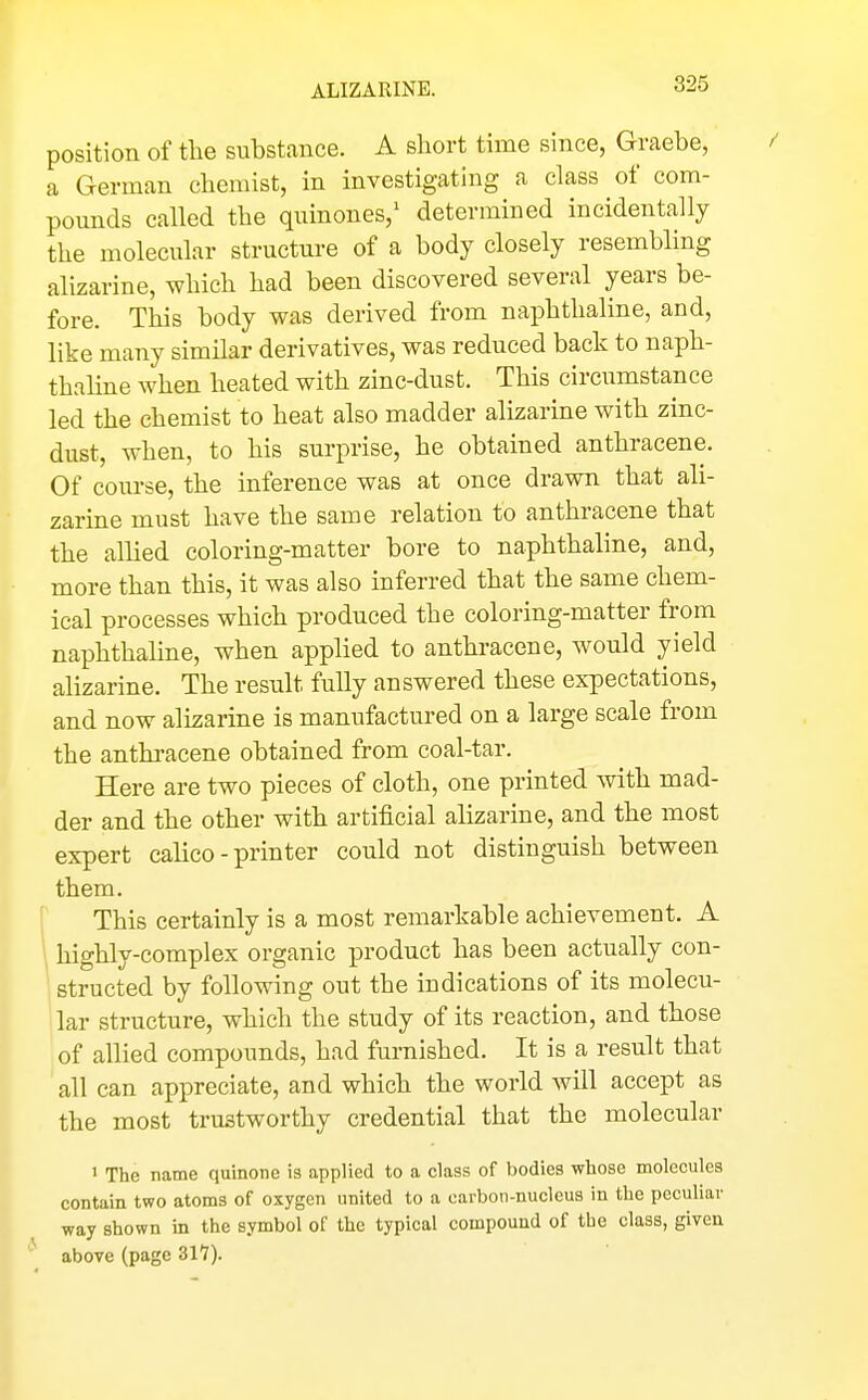 ALIZARINE. position of the substance. A short time since, Graebe, a German chemist, in investigating a class of com- pounds called the quinones,^ determined incidentally the molecular structure of a body closely resembling alizarine, which had been discovered several years be- fore. This body was derived from naphthaline, and, like many similar derivatives, was reduced back to naph- thaline when heated with zinc-dust. This circumstance led the chemist to heat also madder alizarine with zinc- dust, when, to his surprise, he obtained anthracene. Of com-se, the inference was at once drawn that ali- zarine must have the same relation to anthracene that the allied coloring-matter bore to naphthaline, and, more than this, it was also inferred that the same chem- ical processes which produced the coloring-matter from naphthaline, when applied to anthracene, would yield alizarine. The result fuUy answered these expectations, and now alizarine is manufactured on a large scale from the anthracene obtained from coal-tar. Here are two pieces of cloth, one printed with mad- der and the other with artificial alizarine, and the most expert calico-printer could not distinguish between them. This certainly is a most remarkable achievement. A highly-complex organic product has been actually con- structed by following out the indications of its molecu- lar structure, which the study of its reaction, and those of allied compounds, had furnished. It is a result that all can appreciate, and which the world will accept as the most trustworthy credential that the molecular 1 The name quinone is applied to a class of bodies whose molecules contain two atoms of oxygen united to a carbon-nucleus in the peculiar way shown in the symbol of the typical compound of the class, given above (page 317).