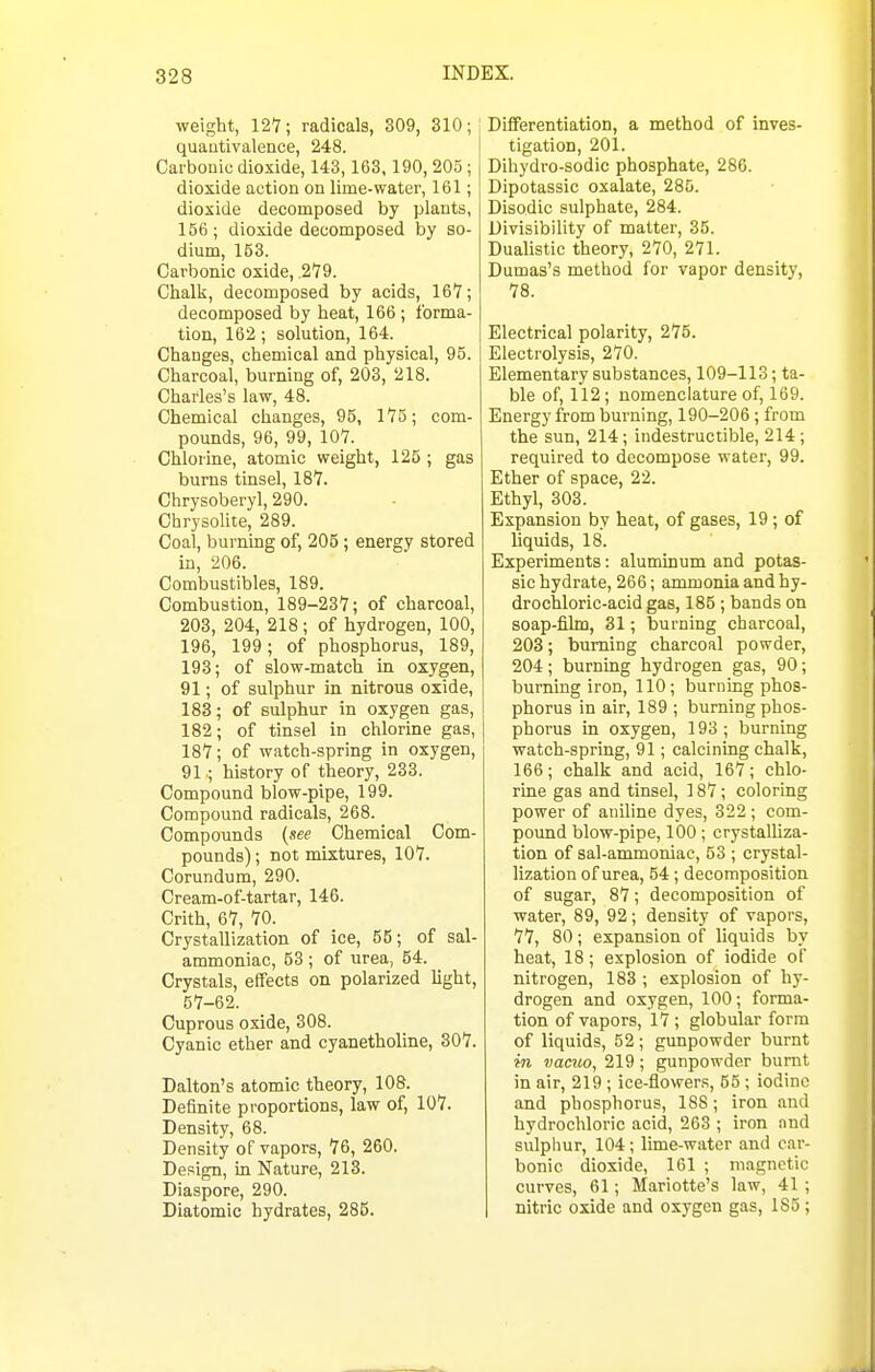 weight, 127; radicals, 309, 310; quautivalence, 248. Carbonic dioxide, 143,163,190, 205 ; dioxide action on lime-water, 161; dioxide decomposed by plants, 156; dioxide decomposed by so- dium, 153. Carbonic oxide, 279. Chalk, decomposed by acids, 167; decomposed by heat, 166 ; forma- tion, 162; solution, 164. Changes, chemical and physical, 95. Charcoal, burning of, 203, 218. Charles's law, 48. Chemical changes, 95, 175; com- pounds, 96, 99, 107. Chlorine, atomic weight, 125 ; gas burns tinsel, 187. Chrysoberyl, 290. Chrysolite, 289. Coal, burning of, 205; energy stored in, 206. Combustibles, 189. Combustion, 189-237; of charcoal, 203, 204, 218 ; of hydrogen, 100, 196, 199; of phosphorus, 189, 193; of slow-match in oxygen, 91; of sulphur in nitrous oxide, 183; of sulphur in oxygen gas, 182; of tinsel in chlorine gas, 187; of watch-spring in oxygen, 91.; history of theory, 233. Compound blow-pipe, 199. Compound radicals, 268. Compounds (see Chemical Com- pounds) ; not mixtures, 107. Corundum, 290. Cream-of-tartar, 146. Crith, 67, 70. Crystallization of ice, 55; of sal- ammoniac, 53 ; of urea, 64. Crystals, effects on polarized light, 57-62. Cuprous oxide, 308. Cyanic ether and cyanetholine, 807. Dalton's atomic theory, 108. Definite proportions, law of, 107. Density, 68. Density of vapors, 76, 260. Design, m Nature, 213. Diaspore, 290. Diatomic hydrates, 285. Differentiation, a method of inves- tigation, 201. Dihydro-sodic phosphate, 286. Dipotassic oxalate, 285. Disodic sulphate, 284. Divisibility of matter, 35. Dualistic theory, 270, 271. Dumas's method for vapor density, 78. Electrical polarity, 275. Electrolysis, 270. Elementary substances, 109-113; ta- ble of, 112; nomenclature of, 169. Energy from burning, 190-206 ; from the sun, 214; indestructible, 214 ; required to decompose water, 99. Ether of space, 22. Ethyl, 303. Expansion by heat, of gases, 19; of liquids, 18. Experiments: aluminum and potas- sic hydrate, 266; ammonia and hy- drochloric-acid gas, 185 ; bands on soap-film, 31; burning charcoal, 203; burning charcoal powder, 204; burning hydrogen gas, 90; burning iron, 110; burning phos- phorus in air, 189 ; burning phos- phorus in oxygen, 193 ; burning watch-spring, 91; calcining chalk, 166; chalk and acid, 167; chlo- ruie gas and tinsel, 187; coloring power of aniline dyes, 322 ; com- pound blow-pipe, 100; crystalliza- tion of sal-ammoniac, 53 ; crystal- lization of urea, 54; decomposition of sugar, 87; decomposition of water, 89, 92; density of vapors, 77, 80; expansion of liquids by heat, 18; explosion of iodide oF nitrogen, 183 ; explosion of hy- drogen and oxygen, 100 ; forma- tion of vapors, 17; globular form of liquids, 52 ; gunpowder burnt in vacuo, 219 ; gunpowder burnt in air, 219 ; ice-flowers, 65 ; iodine and phosphorus, 188; iron and hydrochloric acid, 263 ; iron and sulphur, 104 ; lime-water and car- bonic dioxide, 161 ; magnetic curves, 61; Mariotte's law, 41 ; nitric oxide and oxygen gas, 185;