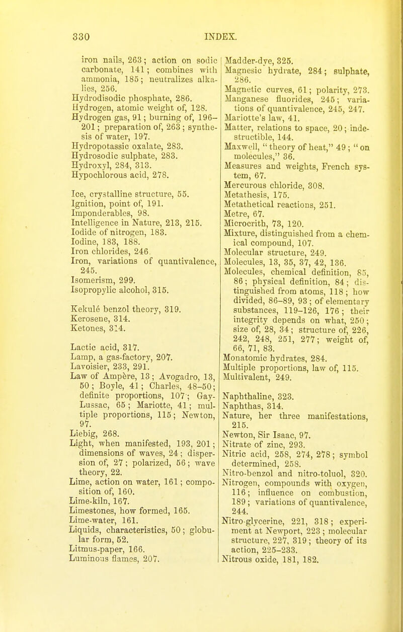 iron nails, 263; action on sodic carbonate, 141; combines with ammonia, 185; neutralizes alka- lies, 256. Hydrodisodic phosphate, 286. Hydrogen, atomic weight of, 128. Hydrogen gas, 91; burning of, 196- 201; preparation of, 263; synthe- sis of water, 197. Hydropotassic oxalate, 283. Hydrosodic sulphate, 283. Hydroxyl, 284, 313. Hypochlorous acid, 278. Ice, crystalline structure, 55. Ignition, point of, 191. Imponderables, 98. Intelligence in Nature, 213, 215. Iodide of nitrogen, 183. Iodine, 183, 188. Iron chlorides, 246. Iron, variations of quantivalence, 245. Isomerism, 299. Isopropylic alcohol, 315. Kekule benzol theory, 319. Kerosene, 314. Ketones, 314. Lactic acid, 317. Lamp, a gas-factory, 207. Lavoisier, 233, 291. Law of Ampfere, 13; Avogadro, 13, 60; Boyle, 41; Charles, 48-50; definite proportions, 107 ; Gay- Lussac, 65 ; Mariotte, 41; mul- tiple proportions, 115; Newton, 97. Liebig, 268. Light, when manifested, 193, 201; dimensions of waves, 24 ; disper- sion of, 27 ; polarized, 56; wave theory, 22. Lime, action on water, 161; compo- sition of, 160. Lime-kiln, 167. Limestones, how formed, 166. Lime-water, 161. Liquids, characteristics, 60; globu- lar form, 62. Litmus-paper, 166. Luminous flames, 207. Madder-dye, 325. Magnesia hydrate, 284; sulphate, 286. Magnetic curves, 61; polarity, 273. Manganese fluorides, 245; varia- tions of quantivalence, 245, 247. Mariotte's law, 41. Matter, relations to space, 20; inde- structible, 144. Maxwell,  theory of heat, 49;  on molecules, 36. Measures and weights, French sys- tem, 67. Mercurous chloride, 308. Metathesis, 176. Metathetical reactions, 251. Metre, 67. Microcrith, 73, 120. Mixture, distinguished from a chem- ical compound, 107. Molecular structure, 249. Molecules, 13, 36, 37, 42, 136. Molecules, chemical definition, 85, 86; physical definition, 84; dis- tinguished from atoms, 118 ; how divided, 86-89, 93; of elementary substances, 119-126, 176; their integrity depends on what, 250; size of, 28, 34; structure of, 226, 242, 248, 251, 277; weight of, 66, 71, 83. Monatomic hydrates, 284. Multiple proportions, law of, 115. Multivalent, 249. Naphthaline, 323. Naphthas, 314. Nature, her three manifestations, 215. Newton, Sir Isaac, 97. Nitrate of zinc, 293. Nitric acid, 258, 274, 278; symbol determined, 258. Nitro-benzol and nitro-toluol, 320. Nitrogen, compounds with oxygen, 116; influence on combustion, 189; variations of quantivalence, 244. Nitro glycerine, 221, 318; experi- ment at Newport, 223 ; molecular structure, 227. 319 ; theory of its action, 225-233. Nitrous oxide, 181, 182.