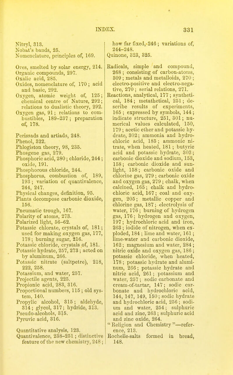 Nitryl, 318. Nobat's bands, 25. Nomenclature, principles of, 169. Ores, smelted by solar energy, 214. Organic compounds, 297. Oxalic acid, 285. Oxides, nomenclature of, 170 ; acid and basic, 292. Oxygen, atomic weight of, 125; chemical centre of Nature, 292; relations to dualistic theory, 292. Oxygen gas, 91; relations to com- bustibles, 189-237; preparation of, 178. Perissads and artiads, 248. Phenol, 322. Phlogiston theory, 98, 235. Phosgene gas, 279. Phosphoric acid, 280; chloride, 244; oxide, 191. Phosphorous chloride, 244. Phosphorus, combustion of, 189, 193 ; variation of quantivalence, 244, 247. Physical changes, definition, 95. Plants decompose carbonic dioxide, 156. Pneumatic trough, 167. Polarity of atoms, 273. Polarized light, 56-62. Potassic chlorate, crystals of, 181; used for making oxygen gas, 177, 178 ; burning sugar, 216. Potassic chloride, crystals of, 181. Potassic hydrate, 257, 273 ; acted on by aluminum, 266. Potassic nitrate (saltpetre), 218, 222, 258. Potassium, and water, 257. Projectile agents, 225. Propionic acid, 283, 316. Proportional numbers, 115; old sys- tem, 140. Propylic alcohol, 315; aldehyde, 314; glycol, 317; hydride, 313. Pseudo-alcohols, 315. Pyruvic acid, 316. Quantitative analysis, 123. Quantivalence, 238-251; distinctive feature of the new chemistry, 248; how far fixed,-246; variations of, 244-248. Quinone, 823, 325. Radicals, simple and compound, 268 ; consisting of carbon-atoms, 309; metals and metalloids, 270 ; electro-positive and electro-nega- tive, 270 ; serial relations, 271. Reactions, analytical, 177 ; syntheti- cal, 184; metathetical, 251; de- scribe results of experiments, 165 ; expressed by symbols, 144; indicate structure, 251, 301; nu- merical values calculated, 150, 179; acetic ether and potassic hy- drate, 302; ammonia and hydro- chloric acid, 185 ; ammonic ni- trate, when heated, 181; butyric acid and potassic hydrate, 303; carbonic dioxide and sodium, 153, 158; carbonic dioxide and sun- light, 158; carbonic oxide and chlorine gas, 279 ; carbonic oxide and oxygen gas, 279 ; chalk, when calcined, 165; chalk and hydro- chloric acid, 167; coal and oxy- gen, 205; metallic copper and chlorine gas, 187; electrolysis of water, 176; burning of hydrogen gas, 176; hydrogen and oxygen, 197; hydrochloric acid and iron, 263 ; iodide of nitrogen, when ex- ploded, 184 ; lime and water, 161; lime-water and carbonic dioxide, 162; magnesium and water, 284; nitric oxide and oxygen gas, 186; potassic chloride, when heated, 178 ; potassic hydrate and alumi- num, 266; potassic hydrate and nitric acid, 261; potassium and water, 257 ; sodic carbonate and cream-of-tartar, 147; sodic car- bonate and hydrochloric acid, 144, 147, 149, 150; sodic hydrate and hydrochloric acid, 256 ; sodi- um and water, 254; sulphuric acid and zinc, 263; sulphuric acid and zinc oxide, 264.  Religion and Chemistry —refer- ence, 213. Rochelle-salts formed in bread, 148.