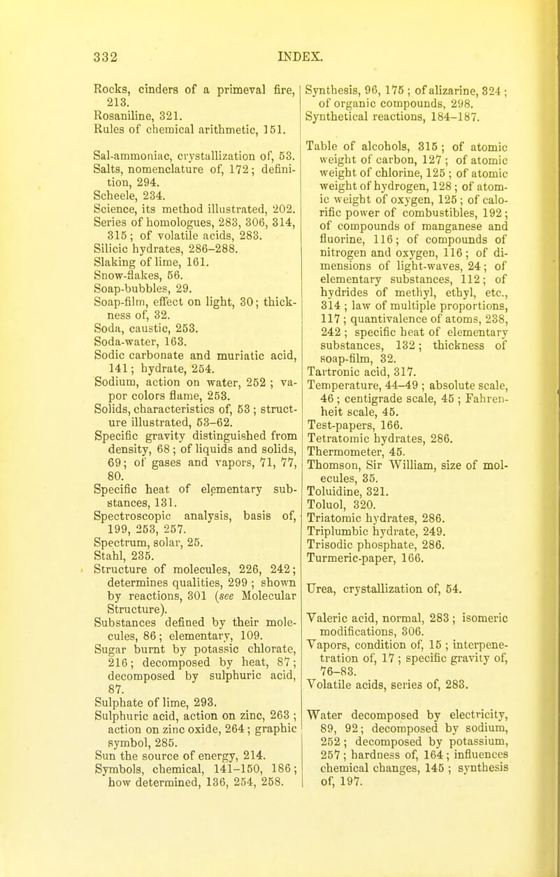 Rocks, cinders of a primeval fire, 213. Rosaniline, 321. Rules of chemical arithmetic, 151. Sal-ammoniac, crystallization of, 53. Salts, nomenclature of, 172; defini- tion, 294. Scheele, 234. Science, its method illustrated, 202. Series of homologues, 283, 306, 314, 315 ; of volatile acids, 283. Silicic hydrates, 286-288. Stalling of lime, 161. Snow-flakes, 66. Soap-bubbles, 29. Soap-film, effect on light, 30; thick- ness of, 32. Soda, caustic, 253. Soda-water, 163. Sodic carbonate and muriatic acid, 141; hydrate, 254. Sodium, action on water, 252 ; va- por colors flame, 253. Solids, characteristics of, 53 ; struct- ure illustrated, 53-62. Specific gravity distinguished from density, 68 ; of liquids and solids, 69; of gases and vapors, 71, 77, 80. Specific heat of elementary sub- stances, 131. Spectroscopic analysis, basis of, 199, 253, 257. Spectrum, solar, 25. Stahl, 235. . Structure of molecules, 226, 242; determines qualities, 299 ; shown by reactions, 301 {see Molecular Structure). Substances defined by their mole- cules, 86; elementary, 109. Sugar burnt by potassic chlorate, 216; decomposed by heat, 87; decomposed by sulphuric acid, 87. Sulphate of lime, 293. Sulphuric acid, action on zinc, 263 ; action on zinc oxide, 264; graphic symbol, 285. Sun the source of energy, 214. Symbols, chemical, 141-150, 186; how determined, 136, 254, 258. Synthesis, 96, 175 ; of alizarine, 824; of organic compounds, 298. Synthetical reactions, 184-187. Table of alcohols, 315 ; of atomic weight of carbon, 127 ; of atomic weight of chlorine, 125 ; of atomic weight of hydrogen, 128; of atom- ic weight of oxygen, 125; of calo- rific power of combustibles, 192 ; of compounds of manganese and fluorine, 116; of compounds of nitrogen and oxygen, 116; of di- mensions of light-waves, 24; of elementary substances, 112; of hydrides of methyl, ethyl, etc., 314 ; law of multiple proportions, 117; quantivalence of atoms, 238, 242 ; specific heat of elementary substances, 132; thickness of soap-film, 32. Tartronic acid, 317. Temperature, 44-49 ; absolute scale, 46; centigrade scale, 45 ; Fahren- heit scale, 45. Test-papers, 166. Tetratomic hydrates, 286. Thermometer, 45. Thomson, Sir William, size of mol- ecules, 35. Toluidine, 321. Toluol, 320. Triatomic hydrates, 286. Triplumbic hydrate, 249. Trisodic phosphate, 286. Turmeric-paper, 166. Urea, crystallization of, 54. Valeric acid, normal, 283 ; isomeric modifications, 306. Vapors, condition of, 15 ; interpene- tration of, 17 ; specific gravity of, 76-83. Volatile acids, series of, 283. Water decomposed by electricity, 89, 92; decomposed by sodium, 252 ; decomposed by potassium, 257 ; hardness of, 164; influences chemical changes, 145 ; synthesis of, 197.