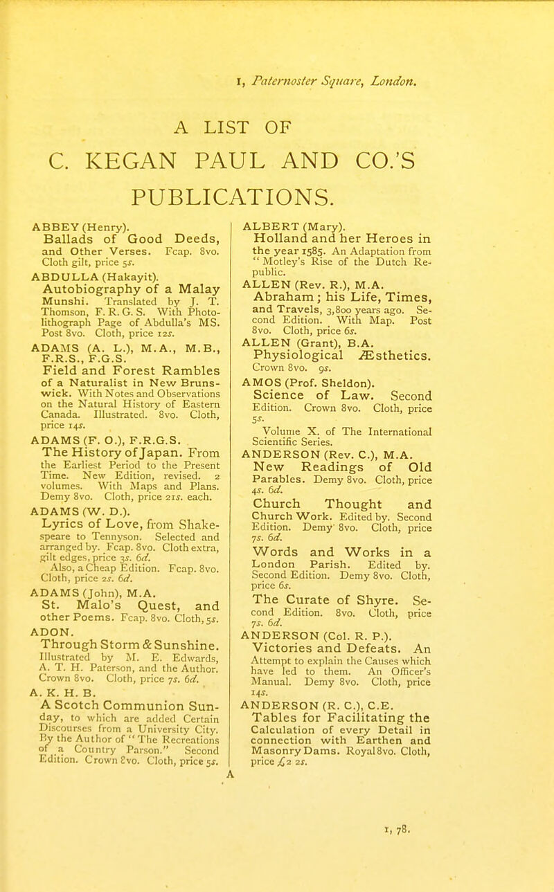 r, Paternoster Square, London. A LIST OF C. KEGAN PAUL AND CO.'S PUBLICATIONS. ABBEY (Henry). Ballads of Good Deeds, and Other Verses. Fcap. Svo. Cloth gilt, price 5J. ABDULLA (Hakayit). Autobiography of a Malay Munshi. Translated by J. T. Thomson, F. R. G. S. With Photo- lithograph Page of Abdulla's MS. Post Svo. Cloth, price 12s. ADAMS (A. L.), M.A., M.B., F.R.S., F.G.S. Field and Forest Rambles of a Naturalist in New Bruns- wick. With Notes and Observations on the Natural History of Eastern Canada. Illustrated. Svo. Cloth, price 14^. ADAMS (F. O.), F.R.G.S. The History of Japan. From the Earliest Period to the Present Time. New Edition, revised. 2 volumes. With Maps and Plans. Demy Svo. Cloth, price 21s. each. ADAMS (W. D.). Lyrics of Love, from Shake- speare to Tennyson. Selected and arranged by. Fcap. Svo. Cloth e.xtra, gilt edges, price 3^. 61/. Also, a Cheap Edition. Fcap. Svo. Cloth, price 2S. 6d. ADAMS (John), M.A. St. Malo's Quest, and other Poems. Fcap. Svo. Cloth, jf. ADON. Through Storm & Sunshine. Illustrated by M. E. Edwards, A. T. H. Paterson, and the Author. Crown Svo. Cloth, price js. 6d. A. K. H. B. A Scotch Communion Sun- day, to which are added Certain Discourses from a University City. By the Author of  The Recreations of a Country Parson. Second Edition. Crown £vo. Cloth, price 5J. ALBERT (Mary). Holland and her Heroes in the year 1585. An Adaptation from Motley's Rise of the Dutch Re- public. ALLEN (Rev. R.), M.A. Abraham ; his Life, Times, and Travels, 3,800 years ago. Se- cond Edition. With Map. Post Svo. Cloth, price 6^. ALLEN (Grant), B.A. Physiological .Esthetics. Crown Svo. g^. AMOS (Prof. Sheldon). Science of Law. Second Edition. Crown Svo. Cloth, price Volume X. of The International Scientific Series. ANDERSON (Rev. C), M.A. New Readings of Old Parables. Demy Svo. Cloth, price 4i-. 6d. Church Thought and Church Work. Edited by. Second Edition. Demy' Svo. Cloth, price yj. 6d. Words and Works in a London Parish. Edited by. Second Edition. Demy Svo. Cloth, price 6s. The Curate of Shyre. Se- cond Edition. Svo. Cloth, price TS. 6d. ANDERSON (Col. R. P.). Victories and Defeats. An Attempt to explain the Causes which have led to them. An Officer's Manual. Demy Svo. Cloth, price US. ANDERSON (R. C), C.E. Tables for Facilitating the Calculation of every Detail in connection with Earthen and Masonry Dams. Royal Svo. Cloth, price £2 2S.