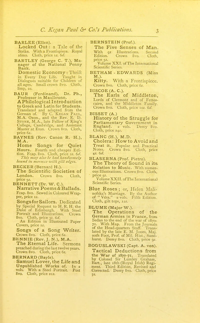 BARLEE (Ellen). Locked Out: a Tale of the Strike. With a Frontispiece. Royal i6nio. Cloth, price \s. 6(i. BARTLEY (George C. T.), Ma- nager of the National Penny Bank. Domestic Economy: Thrift in Every Day Life. Taught in Dialogues suitable for Children of all ages. Small crown Svo. Cloth, limp, 2^. BAUR (Ferdinand), Dr. Ph., Professor in Maulbronn. A Philological Introduction to Greek and Latin for Students. Translated and adapted from the German of By C. Kegan Paul, M.A. Oxon., and the Rev. E. D. Stone, M.A., late Fellow of King's College, Cambridge, and Assistant Master at Eton. Crown Svo. Cloth, price 6s. BAYNES (Rev. Canon R. H.), M.A. Home Songs for Quiet Hours. Fourth and cheaper Edi- tion. Fcap. Svo. Cloth, price 2j. 6cf. This may also he /tad hatidsomely hound in tnofocco lijith giti edges, BECKER (Bernard H.). The Scientific Societies of London. Crown Svo. Cloth, price 5J-. BENNETT (Dr. W. C). Narrative Poems&Ballads. Fcap. Svo. Sewed in Coloured Wrap- per, price li. Songs for Sailors. Dedicated ty Special Request to H. R. H. the Duke of Edinburgh. With Steel Portrait and Illustrations. Crown Svo. Cloth, price 3J. 6d. An Edition in Illustrated Paper Covers, price \s. Songs of a Song Writer. Cnjwn Svo. Cloth, price 6^. BENNIE(Rev. J. N.), M.A. The Eternal Life. .Sermons preached during the last twelve years. Crown Svo. Cloth, price ds. BERNARD (Bayle). Samuel Lover, the Life and Unpublished Works of. In 2 vols. With a Steel Portrait. Post Svo. Cloth, price 2ii. BERNSTEIN (Prof.). The Five Senses of IVTan. With 91 Illustrations. Second Edition. Crown Svo. Cloth, price 5J. Volume XXI. ofThe International Scientific Series. BETHAM - EDWARDS (Miss M.). Kitty. With a Frontispiece. Crown Svo. Cloth, price 6s. BISCOE (A. C). The Earls of Middleton, Lords of Clermont and of Fetter- cairn, and the Middleton Family. Crown Svo. Cloth, price los. 6d. BISSET (A.) History of the Struggle for Parliamentary Government in England. 2 vols. Demy Svo. Cloth, price 24^. BLANC (H.), M.D. Cholera: How to Avoid and Treat it. Popular and Practical Notes. Crown Svo. Cloth, price 4^. 6d. BLASERNA (Prof. Pietro). The Theory of Sound in its. Relation to Music. With numer- ous Illustrations. Crown Svo. Cloth, price sj. VoliimeXXII. ofThe International Scientific Series. Blue Roses ; or, Helen Mali- nofska's Marriage. By the Author of Vera. 2 vols. Fifth Edition. Cloth, gilt tops, i2i. BLUME (Major W.). The Operations of the German Armies in France, from Sedan to the end of the war of 1870- 71. With Map. From the Journals of the Head-quarters Staff. Trans- lated by the late E. M. Jones, Maj. 20th Foot, Prof of Mil. Hist., Sand- hurst. Demy Svo. Cloth, price gs. BOGUSLAWSKI (Capt. A. von). Tactical Deductions from the War of 1870-71. Translated by Colonel Sir Lumley Graham, Bart., late 18th (Royal Irish) Regi- ment. Third Edition, Revised and Corrected. Demy Svo. Cloth, price ^s.