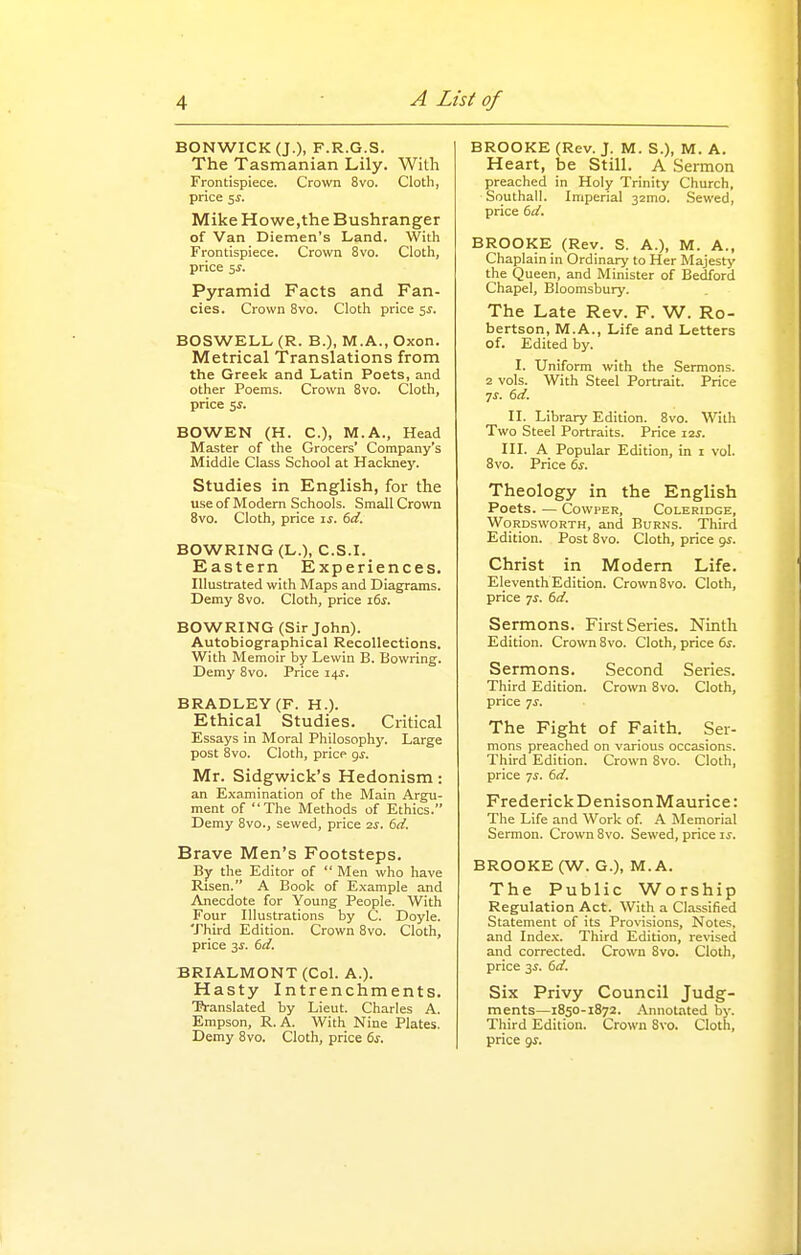 BONWICKQO, F.R.G.S. The Tasmanian Lily. With Frontispiece. Crown 8vo. Cloth, price 5J. Mike Howe,the Bushranger of Van Diemen's Land. With Frontispiece. Crown 8vo. Cloth, price 5i. Pyramid Facts and Fan- cies. Crown 8vo. Cloth price 5^. BOSWELL (R. B.), M.A., Oxon. Metrical Translations from the Greek and Latin Poets, and other Poems. Crown 8vo. Cloth, price Si. BOWEN (H. C), M.A., Head Master of the Grocers' Company's Middle Class School at Hackney. Studies in English, for the useof Modern Schools. Small Crown 8vo. Cloth, price is. 6d. BOWRING (L.), C.S.I. Eastern Experiences. Illustrated with Maps and Diagrams. Demy 8vo. Cloth, price i6s. BOWRING (Sir John). Autobiographical Recollections. With Memoir by Lewin B. Bowring. Demy 8vo. Price z^s. BRADLEY (F. H.). Ethical Studies. Critical Essays in Moral Philosophy. Large post 8vo. Cloth, price gs. Mr. Sidgwick's Hedonism: an Examination of the Main Argu- ment of The Methods of Ethics. Demy 8vo., sewed, price 2S. 6d. Brave Men's Footsteps. By the Editor of  Men who have Risen. A Book of Example and Anecdote for Young People. With Four Illustrations by C. Doyle. Third Edition. Crown 8vo. Cloth, price 3^. 6e/. BRIALMONT (Col. A.). Hasty Intrenchments. Translated by Lieut. Charles A. Empson, R. A. With Nine Plates, Demy 8vo. Cloth, price 6s. BROOKE (Rev. J. M. S.), M. A. Heart, be Still. A Sermon preached in Holy Trinity Church, Southall. Imperial 32mo. Sewed, price 6i/. BROOKE (Rev. S. A.), M. A., Chaplain in Ordinary to Her Majesty the Queen, and Minister of Bedford Chapel, Bloomsbury. The Late Rev. F. W. Ro- bertson, M.A., Life and Letters of. Edited by. I. Uniform with the Sermons. 2 vols. With Steel Portrait. Price II. Library Edition. 8vo. With Two Steel Portraits. Price 12^. III. A Popular Edition, in i vol. 8vo. Price 6s. Theology in the English Poets. — CowPER, Coleridge, Wordsworth, and Burns. Third Edition. Post 8vo. Cloth, price gs. Christ in Modem Life. Eleventh Edition. Crown 8vo. Cloth, price ys. 6d. Sermons. First Series. Ninth Edition. Crown 8vo. Cloth, price 6^. Sermons. Second Series. Third Edition. Crown Bvo. Cloth, price 7^. The Fight of Faith. Ser- mons preached on various occasions. Third Edition. Crown 8vo. Cloth, price 7^. 6d. Frederick DenisonMaurice: The Life and Work of A Memorial Sermon. Crown 8vo. Sewed, price is. BROOKE (W. G.), M. A. The Public Worship Regulation Act. With a Classified Statement of its Pro\isions, Notes, and Inde.x. Third Edition, revised and corrected. Crown 8vo. Cloth, price 3i. 6d. Six Privy Council Judg- ments—1850-1872. Annotated by. Tliird Edition. Crown 8vo. Cloth, price gs.