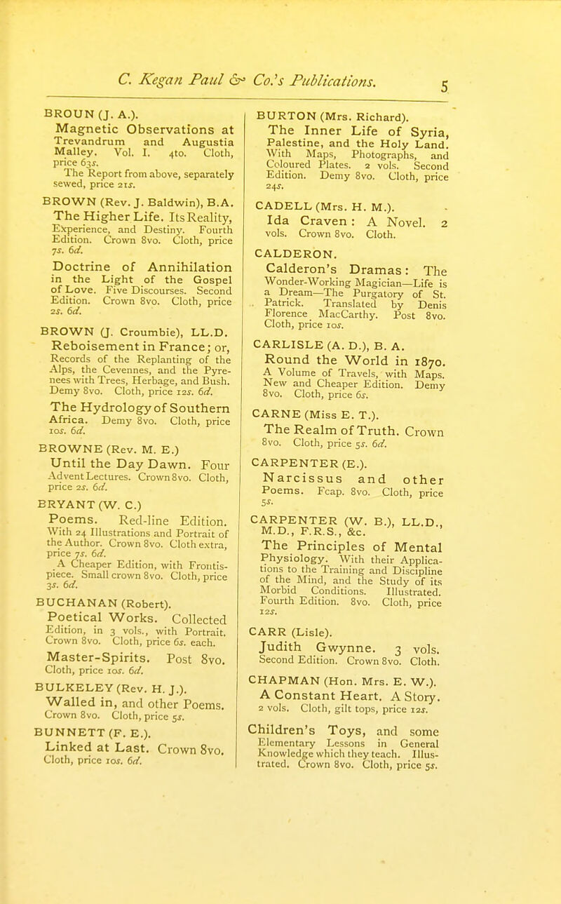 BROUN (J. A.). Magnetic Observations at Trevandrum and Augustia Malley. Vol. I. 410. Cloth, price 63^. The Report from above, separately sewed, price ■z\s. BROWN (Rev. J. Baldwin), B.A. The Higher Life. ItsReality, Experience, and Destiny. Fourth Edition. Crown 8vo. Cloth, price 7^. (sd. Doctrine of Annihilation in the Light of the Gospel of Love. Five Discourses. Second Edition. Crown 8vo. Cloth, price IS. 6d. BROWN (J. Croumbie), LL.D. Reboisement in France; or, Records of the Replanting of the Alps, the Cevennes, and the Pyre- nees with Trees, Herbage, and Bush. Demy 8vo. Cloth, price zzs. 6d. The Hydrology of Southern Africa. Demy Bvo. Cloth, price 10s. dd. BROWNE (Rev. M. E.) Until the Day Dawn. Four Advent Lectures. Crown Bvo. Cloth, price IS. 6d. BRYANT (W. C.) Poems. Red-line Edition. With 24 Illustrations and Portrait of the Author. Crown 8vo. Cloth e.\tra, price ■js. 6d. -A. Cheaper Edition, with Frontis- piece. Small crown 8vo. Cloth, price 3i. 6d. BUCHANAN (Robert). Poetical Works. Collected Edition, in 3 vols., with Portrait. Crown 8vo. Cloth, price 6s. each. Master-Spirits. Post 8vo. Cloth, price los. 6d. BULKELEY (Rev. H. J.). Walled in, and other Poems. Crown Bvo. Cloth, price 5^. BUNNETT (F. E.). Linked at Last. Crown 8vo. Cloth, price los. 6d. BURTON (Mrs. Richard). The Inner Life of Syria, Palestine, and the Holy Land. With Maps, Photographs, and Coloured Plates. 2 vols. Second Edition. Demy Bvo. Cloth, price 24J. CADELL(Mrs. H. M.). Ida Craven: A Novel. 2 vols. Crown Bvo. Cloth. CALDERON. Calderon's Dramas: The Wonder-Working Magician—Life is a Dream—The Purgatory of St. . Patrick. Translated by Denis Florence _ MacCarthy. Post Bvo. Cloth, price 10s. CARLISLE (A. D.), B. A. Round the World in 1870. A Volume of Travels, with Maps. New and Cheaper Edition. Demy Bvo. Cloth, price 6s. CARNE (Miss E. T.). The Realm of Truth. Crown 8vo. Cloth, price 5^. 6d. CARPENTER (E.). Narcissus and other Poems. Fcap. Bvo. Cloth, price CARPENTER (W. B.), LL.D., M.D., F.R.S., &c. The Principles of Mental Physiology. With their Applica- tions to the Training and Discipline of the Mind, and the Study of its Morbid Conditions. Illustrated. Fourth Edition. Bvo. Cloth, price 12.?. CARR (Lisle). Judith Gwynne. 3 vols. Second Edition. Crown Bvo. Cloth. CHAPMAN (Hon. Mrs. E. W.). A Constant Heart. A Story. 2 vols. Cloth, gilt tops, price izj. Children's Toys, and some Elementary Lessons in General Knowledge which they teach. Illus- trated. Crown Bvo. Cloth, price 5J. I