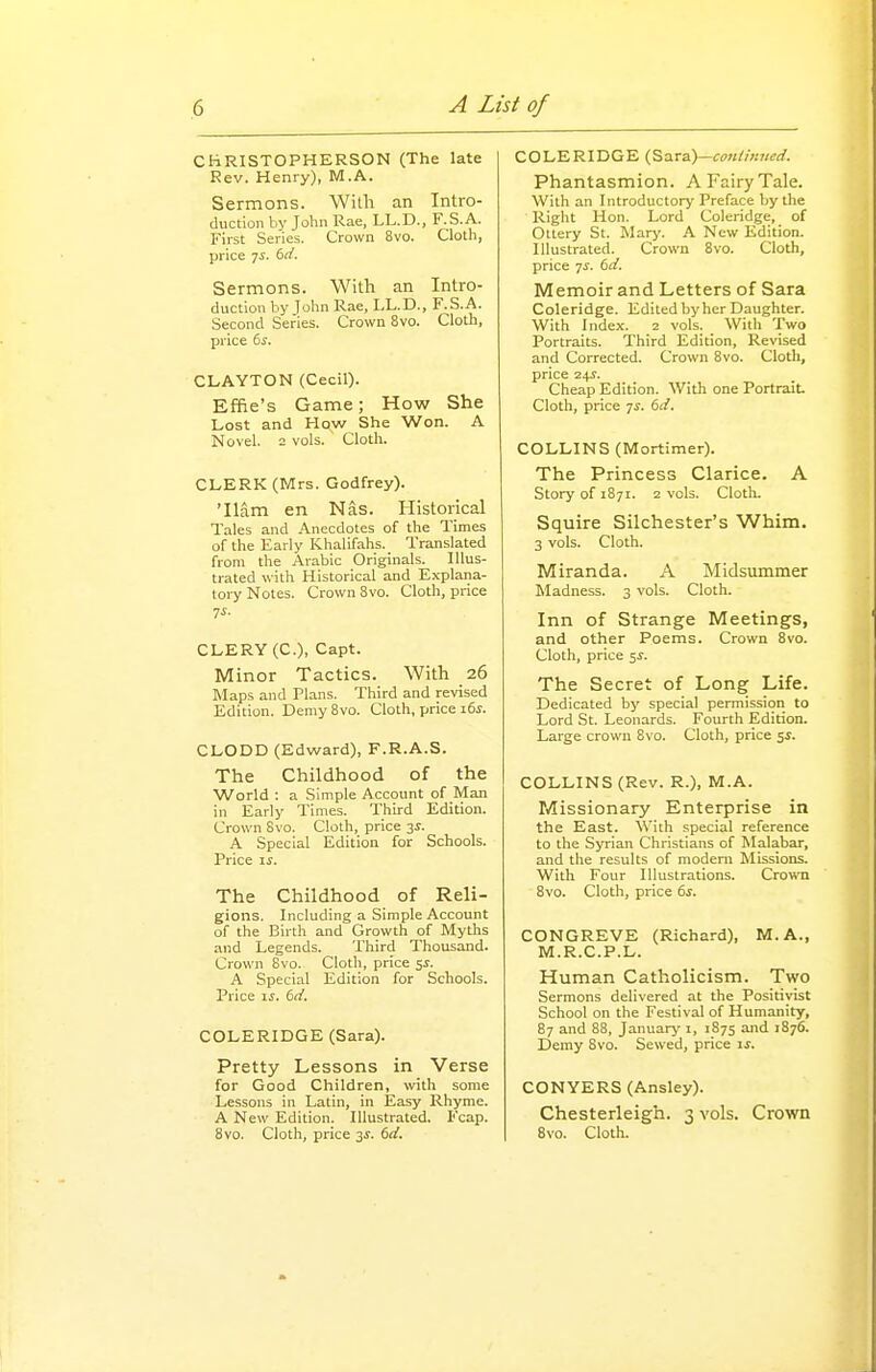 CHRISTOPHERSON (The late Rev. Henry), M.A. Sermons. With an Intro- duction by Jolin Rae, LL.D., F.S.A. First Series. Crown 8vo. Cloth, price 7s. 6rf. Sermons. With an Intro- duction hy Jolin Rae, LL.D., F.S.A. Second Series. Crown 8vo. Cloth, price 6^. CLAYTON (Cecil). Effie's Game; How She Lost and How She Won. A Novel. 2 vols. Cloth. CLERK (Mrs. Godfrey). 'Ham en Nas. Historical Tales and .Anecdotes of the Times of the Early Khalifahs. Translated from the Arabic Originals. Illus- trated with Historical and Explana- toi-y Notes. Crown 8vo. Cloth, price CLERY (C), Capt. Minor Tactics. With 26 Maps and Plans. Third and revised Edition. Demy Bvo. Cloth, price i6^. CLODD (Edward), F.R.A.S. The Childhood of the World : a Simple Account of Man in Early Times. Third Edition. Crown Svo. Cloth, price 3^. A Special Edition for Schools. Price ij. The Childhood of Reli- gions. Including a Simple Account of the Birth and Growth of Myths and Legends. Third Thousand. Crown Svo. Clotli, price %s. A Special Edition for Schools. Price ij. td. COLERIDGE (Sara). Pretty Lessons in Verse for Good Children, with some Lessons in Latin, in Easy Rhyme. A New Edition. Illustrated. Fcap. 8vo. Cloth, price 3i. dd. COLERIDGE {^2^r3)—conti)ined. Phantasmion. A Fairy Tale. With an Introductory Preface by the Right Hon. Lord Coleridge, of Ottery St. Marj'. A New Edition. Illustrated. Crown Svo. Cloth, price 7^. dd. Memoir and Letters of Sara Coleridge. Edited by her Daughter. With Index. 2 vols. With Two Portraits. Third Edition, Revised and Corrected. Crown 8vo. Cloth, price 24J. Cheap Edition. With one Portrait. Cloth, price 7^. td. COLLINS (Mortimer). The Princess Clarice. A Story of 1871. 2 vols. Cloth. Squire Silchester's Whim. 3 vols. Cloth. Miranda. A Midsummer Madness. 3 vols. Cloth. Inn of Strange Meetings, and other Poems. Crown Svo. Cloth, price 5^. The Secret of Long Life. Dedicated by special permission to Lord St. Leonards. Fourth Edition. Large crown Svo. Cloth, price si. COLLINS (Rev. R.), M.A. Missionary Enterprise in the East. With special reference to the Syrian Christians of Malabar, and the results of modem Missions. With Four Illustrations. Crown Svo. Cloth, price 6j. CONGREVE (Richard), M.A., M.R.C.P.L. Human Catholicism. Two Sermons delivered at the Positiyist School on the Festival of Humanity, 87 and S8, January 1, 1875 and 1876. Demy Svo. Sewed, price ij. CONYERS (Ansley). Chesterleigh. 3 vols. Crown Svo. Cloth.