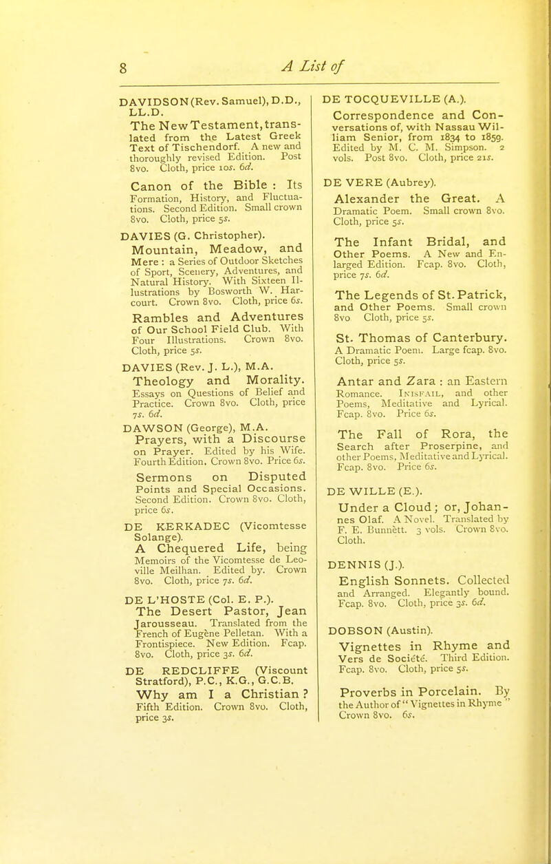 DAVIDSON(Rev. Samuel), D.D., LL.D. The NewTestament,trans- lated from the Latest Greek Text of Tischendorf. A new and thoroughly revised Edition. Post 8vo. Cloth, price \os. 6d. Canon of the Bible : Its Formation, History, and Fluctua- tions. Second Edition. Small crown 8vo. Cloth, price 5^. DAVIES (G. Christopher). Mountain, Meadow, and Mere : a Series of Outdoor Sketches of Sport, Scenery, Adventures, and Natural History. With Sixteen Il- lustrations by Bosworth W. _ Har- court. Crown 8vo. Cloth, price bs. Rambles and Adventures of Our School Field Club. With Four Illustrations. Crown 8vo. Cloth, price 5^. DAVIES (Rev. J. L.), M.A. Theology and Morality. Essays on Questions of Belief and Practice. Crown 8vo. Cloth, price DAWSON (George), M.A. Prayers, with a Discourse on Prayer. Edited by his Wife. Fourth Edition. Crown 8vo. Price 65-. Sermons on Disputed Points and Special Occasions. Second Edition. Crown 8vo. Cloth, price 6j. DE KERKADEC (Vicomtesse Solange). A Chequered Life, being Memoirs of the Vicomtesse de Leo- ville Meilhan. _ Edited by. Crown 8vo. Cloth, price 7J. 6d. DE L'HOSTE (Col. E. P.). The Desert Pastor, Jean Jarousseau. Translated from the French of Eugene Pelletan. With a Frontispiece. New Edition. Fcap. Bvo. Cloth, price 3J. 6d. DE REDCLIFFE (Viscount Stratford), P.C., K.G., G.C.B. Why am I a Christian ? Fifth Edition. Crown 8vo. Cloth, price 3i. DE TOCQUEVILLE (A.). Correspondence and Con- versations of, with Nassau Wil- liam Senior, from 1834 to 1859. Edited by M. C. M. Simpson. 2 vols. Post 8vo. Cloth, price 2\s. DE VERE (Aubrey). Alexander the Great. A Dramatic Poem. Small crown 8vo. Cloth, price 5^. The Infant Bridal, and Other Poems. A New and En- larged Edition. Fcap. 8vo. Cloth, price yi. (>d. The Legends of St. Patrick, and Other Poems. Small crown 8vo Cloth, price 51. St. Thomas of Canterbury. A Dramatic Poem. Large fcap. 8vo. Cloth, price 5^. Antar and Zara : an Eastern Romance. Imsfail, and other Poems, Meditative and Lyrical. Fcap. 8vo. Price 6^. The Fall of Rora, the Search after Proserpine, and other Poems, Meditative and LjTical. Fcap. Bvo. Price 6s. DE WILLE (E.). Under a Cloud; or, Johan- nes Olaf. A Novel. Translated by F. E. Bunnett. 3 \oIs. Crown 8vo. Cloth. DENNIS (J.). English Sonnets. Collected and Arranged. Elegantly bound. Fcap. 8vo. Cloth, price si. 6d. DOBSON (Austin). Vignettes in Rhyme and Vers de Societe. Third Edition. Fcap. 8vo. Cloth, price 5^. Proverbs in Porcelain. By the Author of  A'ignettes in Rhyme  Crown Bvo. 6j.