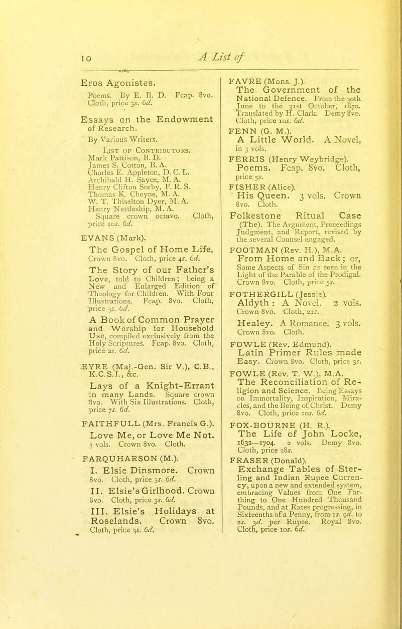 Eros Agonistes. Poems. By E. B. D. Fcap. 8vo. Clotli, price 3^. (>ii. Essays on the Endowment of Research. By Various Writers. List of Contributors. Mark Pattison, B. D. James S. Cotton, B. A. Charles E. Appleton, D. C. L. Archibald H. Sayce, M. A. Heniy Clifton Sorby, F. R. S. Thomas K. Cheyne, M. A. W. T. Thiselton Dyer, M. A. Henry Nettleship, M.A. Square crown octavo. Cloth, price loj. 6d. EVANS (Mark). The Gospel of Home Life. Crown 8vo. Cloth, price 41. del. The Story of our Father's Love, told to Children; being a New and Enlarged Edition of Theology for Children. With Four Illustrations. Fcap. 8vo. Cloth, ■price 3^. 6d. A Book of Common Prayer and Worship for Household Use, compiled exclusively from the Holy Scriptures. Fcap. Bvo. Cloth^ price 2S. 6d. EYRE (Maj.-Gen. Sir V.), C.B., K.C.S.I., &c. Lays of a Knight-Errant in many Lands. Square crown 8vo. With Six Illustrations. Cloth, price 7.?. 6d. FAITHFULL (Mrs. Francis G.). Love Me, or Love Me Not. 3 vols. Crown Bvo. Cloth. FARQUHARSON (M.). L Elsie Dinsmore. Crown 8vo. Cloth, price y. 6ci. II. Elsie's Girlhood. Crown Svo. Cloth, price 3^. 6d. III. Elsie's Holidays at Roselands. Crown 8yo, Cloth, price ^j. 6d. FAVRE (Mons. J,), The Government of the National Defence. From the 30th June to the 31st October, 1870. Translated by H. Clark. Demy Svo. Cloth, price loy. 6d, FENN (G. M.). A Little World. A Novel, in 3 vols. FERRIS (Henry Weybridge). Poems. Fcap. Svo. Cloth, price 5J. FISHER (Alice). His Queen. 3 vols. Crown 8vo. Cloth. Folkestone Ritual Case (The). The Argument, Proceedings Judgment, and Report, revised by the several Counsel engaged. FOOTMAN (Rev. H.), M.A. From Home and Back; or, Some Aspects of Sin as seen in the Light of the Parable of the Prodigal. Crown 8vo. Cloth, price 51. FOTHERGILL (Jessie). Aldyth : A Novel. 2 vols. Crown Svo. Cloth, 21^. Healey. A Romance. 3 vols. Crown Svo. Cloth. FOWLE (Rev. Edmund). Latin Primer Rules made Easy. Crown Svo. Cloth, price 31. FOWLE (Rev. T. W.), M.A. The Reconciliation of Re- ligion and Science. Going Essays on Immortality, Inspiration, Mira- cles, and the Being of Christ. Demy Svo. Cloth, price 10s. dd, FOX-BOURNE (H. R.). The Life of John Locke, 1632—1704. 2 vols. Demy Svo. Cloth, price 28^. FRASER (Donald). Exchange Tables of Ster- ling and Indian Rupee Curren- cy, upon a new and e-xtended system, embracing Values from One Far- thing to One Hundred Thousaiid Pounds, and at Rates progressing, in Sixteenths of a Penny, from if. <jd. to IS. j,d. per Rupee. Royal Svo. Cloth, price loj. td.