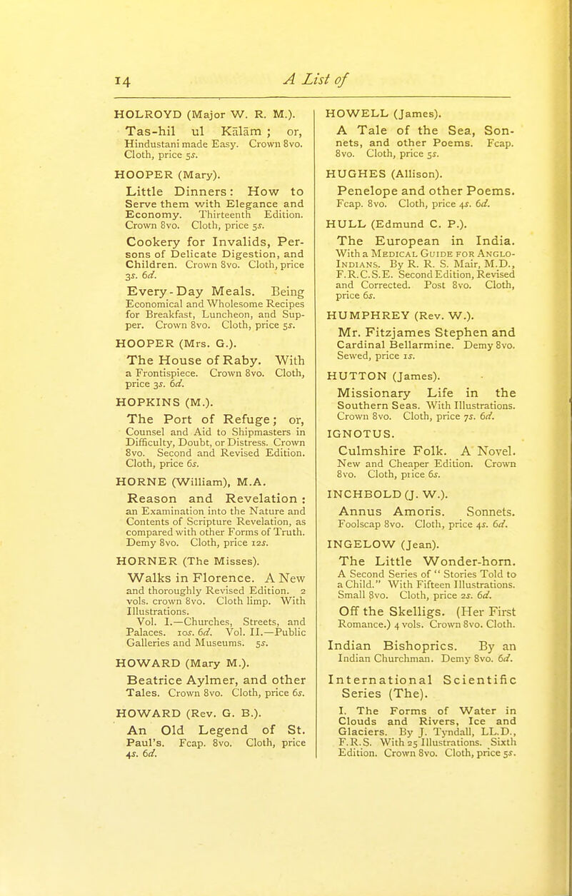 HOLROYD (Major W. R. M.). Tas-hil ul Kalam ; or, Hindustani made Easy. Crown 8vo. Cloth, price si. HOOPER (Mary). Little Dinners: How to Serve them with Elegance and Economy. Thirteenth Edition. Crown 8vo. Cloth, price 5^. Cookery for Invalids, Per- sons of Delicate Digestion, and Children. Crown 8vo. Cloth, price 3J. td. Every-Day Meals. Being Economical and Wholesome Recipes for Breakfast, Luncheon, and Sup- per. Crown 8vo. Cloth, price 5J. HOOPER (Mrs. G.). The House of Raby. With a Frontispiece. Crown 8vo. Cloth, price 3^. dd. HOPKINS (M.). The Port of Refuge; or. Counsel and Aid to Shipmasters in Difficulty, Doubt, or Distress. Crown Svo. Second and Revised Edition. Cloth, price ds. HORNE (William), M.A. Reason and Revelation : an Examination into the Nature and Contents of Scripture Revelation, as compared with other Forms of Truth. Demy 8vo. Cloth, price I2j. HORNER (The Misses). Walks in Florence. A New and thoroughly Revised Edition. 2 vols, crown Svo. Cloth limp. With Illustrations. Vol. I.—Churches, Streets, and Palaces. loj. dd. Vol. II.—Public Galleries and Museums. 5J. HOWARD (Mary M.). Beatrice Aylmer, and other Tales. Crown Svo. Clotli, price (>s. HOWARD (Rev. G. B.). An Old Legend of St. Paul's. Fcap. Svo. Cloth, price 4;. dd. HOWELL (James). A Tale of the Sea, Son- nets, and other Poems. Fcap. Svo. Cloth, price 5^. HUGHES (Allison). Penelope and other Poems. Fcap. Svo. Cloth, price 4s. dd. HULL (Edmund C. P.). The European in India. With a Medical Guide for Anglo- Indians. By R. R. S. Mair, M.D., F.R.C.S.E. Second Edition, Revised and Corrected. Post Svo. Cloth, price 6i. HUMPHREY (Rev. W.). Mr. Fitzjames Stephen and Cardinal Bellarmine. Demy Svo. Sewed, price ij. HUTTON (James). Missionary Life in the Southern Seas. With Illustrations. Crown Svo. Cloth, price yj. dd. IGNOTUS. Culmshire Folk. A Novel. New and Cheaper Edition. Crown Svo. Cloth, price ds. INCHBOLD (J. W.). Annus Amoris. Sonnets. Foolscap Svo. Cloth, price 4^. dd. INGELOW (Jean). The Little Wonder-horn. A Second Series of  Stories Told to a Child. With Fifteen Illustrations. Small Svo. Cloth, price is. dd. Off the Skelligs. (Her First Romance.) 4 vols. Crown Svo. Cloth. Indian Bishoprics. By an Indian Churchman. Demy Svo. dd. International Scientific Series (The). I. The Forms of Water in Clouds and Rivers, Ice and Glaciers. By J. Tvndall, LL.D., F.R.S. With 25 Illustrations. Sixth Edition. Crown Svo. Cloth, price sf.