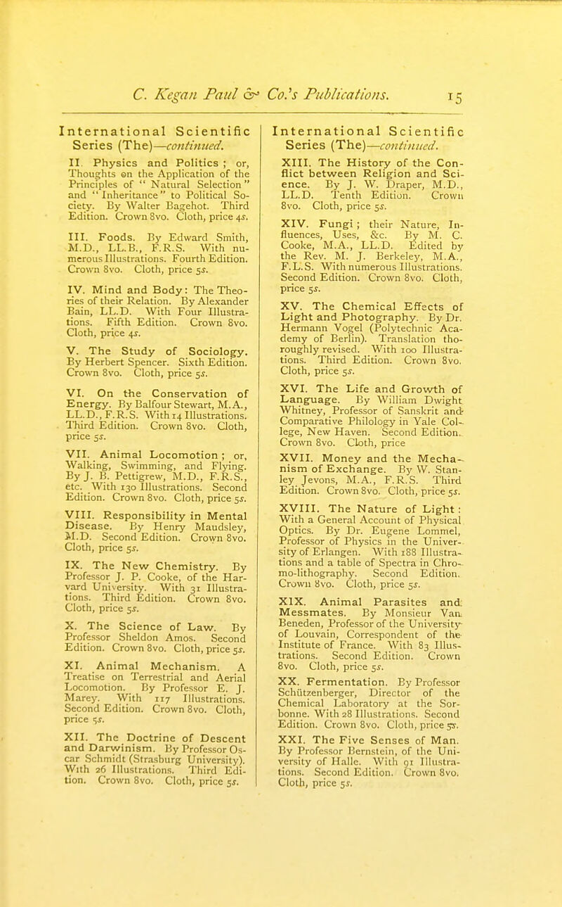 International Scientific Series (The)—contimted. II. Physics and Politics ; or. Thoughts ©n the Application of the Principles of  Natural Selection and Inheritance to Political So- ciety. By Walter Bagehot. Third Edition. Crown 8vo. Cloth, price 4^. III. Foods. By Edward Smith, M.D., LL.B., F.R.S. With nu- merous Illustrations. Fourth Edition. Crown 8vo. Cloth, price 5^. IV. Mind and Body: The Theo- ries of their Relation. By Alexander Bain, LL.D. With Four Illustra- tions. Fifth Edition. Crown 8vo. Cloth, price 4^. V. The Study of Sociology. By Herbert Spencer. Sixth Edition. Crown Svo. Cloth, price 5^. VI. On the Conservation of Energy. By Balfour Stewart, M. A., LL.D., F.R.S. With 14 Illustrations. Third Edition. Crown Svo. Qoth, price s^. VII. Animal Locomotion; or, Walking, Swimming, and Flying. By J. B. Pettigrew, M.D., F.R.S., etc. With 130 Illustrations. Second Edition. Crown Svo. Cloth, price 5^. VIII. Responsibility in Mental Disease. By Henry Maudsley, M.D. Second Edition. Crown Svo. Cloth, price 5^. IX. The New Chemistry. By Professor J. P. Cooke, of the Har- vard University. With 31 Illustra- tions. Third Edition. Crown Svo. Cloth, price ^s. X. The Science of Law. By Professor Sheldon Amos. Second Edition. Crown Svo. Cloth, price ^s. XI. Animal Mechanism. A Treatise on Terrestrial and Aerial Locomotion. By Professor E. J. Marey. With 117 Illustrations. Second Edition. Crown Svo. Cloth, price t,s. XII. The Doctrine of Descent and Darwinism. By Professor Os- car Schmidt (Strasburg University). With 26 Illustrations. Third Edi- tion. Crown Svo. Cloth, price 5^. International Scientific Series (The)—continued. XIII. The History of the Con- flict between Religion and Sci- ence. By J. W. Draper, M.D., LL.D. Tenth Edition. Crown Svo. Cloth, price 5J. XIV. Fungi ; their Nature, In- fluences, Uses, &c. By M. C. Cooke, M.A., LL.D. Edited by the Rev. M. J. Berkeley, M.A., F.L.S. With numerous Illustrations. Second Edition. Crown Svo. Cloth, price 5^. XV. The Chemical Effects of Light and Photography. By Dr. Hermann Vogel (Polytechnic Aca- demy of Berlin). Translation tho- roughly revised. With 100 Illustra- tions. Third Edition. Crown Svo. Cloth, price 5^. XVI. The Life and Growth of Language. By William Dwight Whitney, Professor of Sanskrit andr Comparative Philology in Yale Col- lege, New Haven. Second Edition. Crown Svo. Cloth, price XVII. Money and the Mecha- nism of Exchange. By W. Stan- ley Jevons, M.A., F.R.S. Third Edition. Crown Svo. Cloth, price c,s. Xyill. The Nature of Light : With a General Account of Physical Optics. By Dr. Eugene Lommel, Professor of Physics in the Univer- sity of Erlangen. With 18S Illustra- tions and a table of Spectra in Chro- mo-lithography. Second Edition. Crown Svo. Cloth, price 5^. XIX. Animal Parasites and: Messmates. By Monsieur Van Beneden, Professor of the University of Louvain, Correspondent of the- Institute of France. With S3 Illus- trations. Second Edition. Crown Svo. Cloth, price 5^. XX. Fermentation. By Professor Schiitzenberger, Director of the Chemical Laboratory at the Sor- bonne. With 28 Illustrations. Second Edition. Crown Svo. Cloth, price yr. XXI. The Five Senses of Man. By Profes.sor Bernstein, of the Uni- versity of Halle. With 91 Illustra- tions. Second Edition. Crown 8vo. Cloth, price 5i.