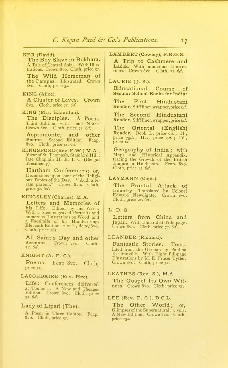 KER (David). The Boy Slave in Bokhara. A Tale of Central Asia. With Illus- trations. Crown 8vo. Cloth, price SJ. The Wild Horseman of the Pampas. Illustrated. Crown 8vo. Cloth, price 5J. KING (Alice). A Cluster of Lives. Cro\vn 8vo. Cloth, price 7^. bd. KING (Mrs. Hamilton). The Disciples. A Poem. Third Edition, with some Notes. Crown 8vo. Cloth, price -js. 6d. Aspromonte, and other Poems. Second Edition. Fcap. 8vo. Cloth, price 4J. 6d. KINGSFORD(Rev. F.W.),M.A., Vicar of St. Thomas's, Stamford Hill; late Chaplain H. E. I. C. (Bengal Presidency). Hartham Conferences; or, Discussions upon some of the Religi- ous Topics of the Day.  Audi alte- ram partem. Crown 8yo. Cloth, price 3^. 6d. KINGSLEY (Charles), M.A. Letters and Memories of his Life. Edited by his Wife. With 2 Steel engraved Portraits and numerous Illustrations on Wood, and a Facsimile of his Handwriting. Eleventh Edition. 2 vols., demy 8vo. Cloth, price 36^. All Saint's Day and other Sermons. Crown 8vo. Cloth, TS. 6d. KNIGHT (A. F. C). Poems. Fcap 8vo. Cloth, price $s. LACORDAIRE (Rev. Pfere). Life: Conferences delivered at Toulouse. A New and Cheaper Edition. Crown 8vo. Cloth, price 3J. 6d, Lady of Lipari (The). A Poem in Three Cantos. Fcap. 8vo. Cloth, price ss. LAMBERT (Cowley), F.R.G.S. A Trip to Cashmere and Ladak. With numerous Illustra- tions. Crown 8vo. Cloth, 7^. 6d. LAURIE (J. S.). Educational Course of Secular School Books for India: The First Hindustani Reader. StifiFlinen wrapper,price 6d. The Second Hindustani Reader. StifFlinen wrapper,price6<f. The Oriental (English) Reader. Book I., price 6d.; II., price j^d. ; III., price gd. ; IV., price IS. Geography of India ; with Maps and Historical Appendix, tracing the Growth of the British Empire in Hindustan. Fcap. 8vo. Cloth, price is. 6d. LAYMANN (Capt.). The Frontal Attack of Infantry. Translated by Colonel Edward Newdigate. Crown 8vo. Cloth, price 2S. 6d. L. D. S. Letters from China and Japan. With Illustrated Title-page. Crown 8vo. Cloth, price 7^. 6d. LEANDER (Richard). Fantastic Stories. Trans- lated from the German by Paulina B. Granville. With Eight full-page Illustrations by M. E. Fraser-Tytler. Crown 8vo. Cloth, price 5^. LEATHES (Rev. S.), M.A. The Gospel Its Own Wit- ness. Crown 8vo. Cloth, price 5^. LEE (Rev. F. G.), D.C.L. The Other World; or, Glimpses of the Supernatural. 2 vols. A New Edition. Crown 8vo. Cloth, price 15 J.