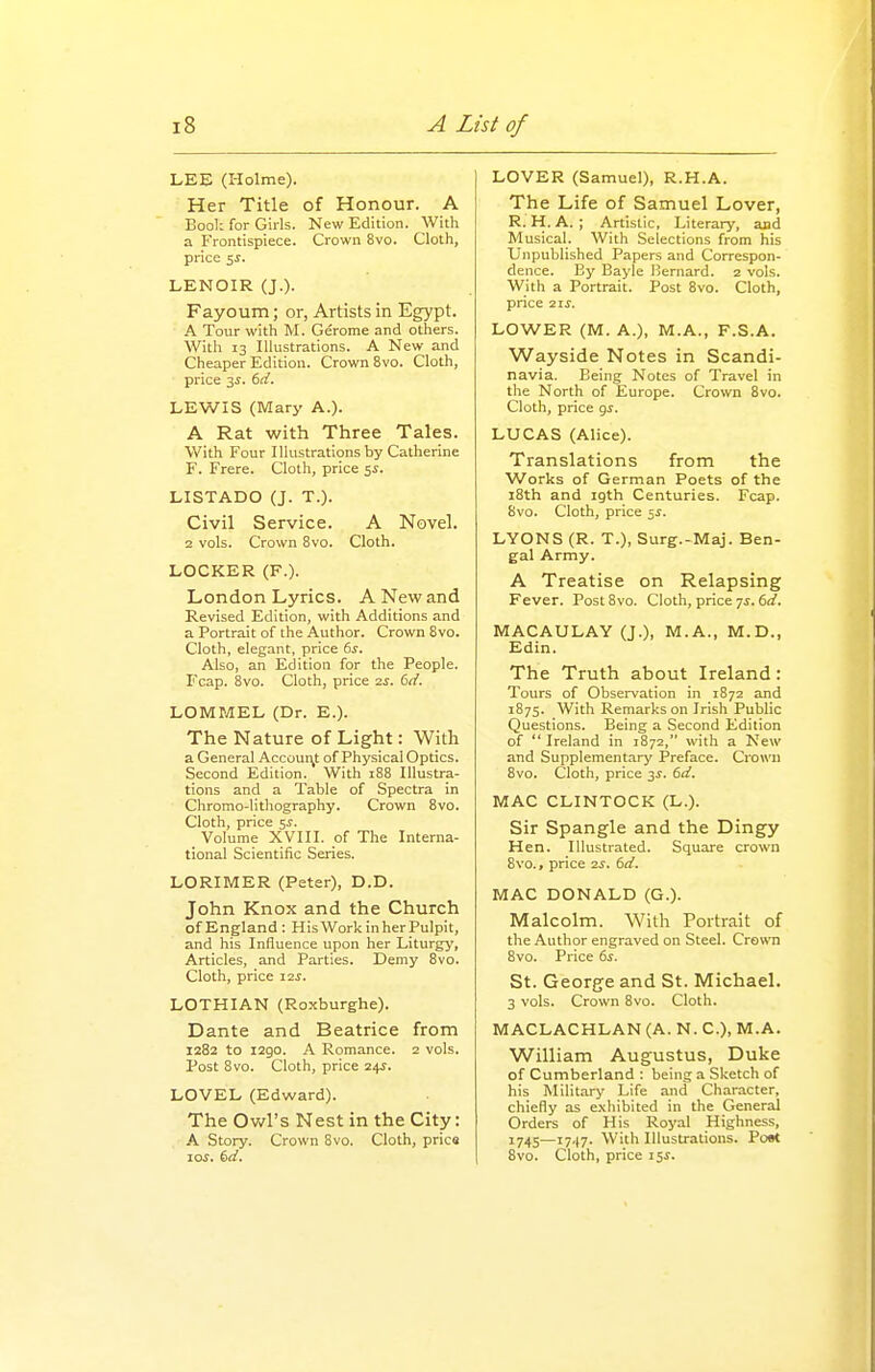 LEE (Holme). Her Title of Honour. A Eool: for Girls. New Edition. With a Frontispiece. Crown 8vo. Cloth, price 5^. LENOIR (J.). Fayoum; or, Artists in Egypt. A Tour with M. Gerome and others. With 13 Illustrations. A New and Cheaper Edition. Crown 8vo. Cloth, price 3J. (>d. LEWIS (Mary A.). A Rat with Three Tales. With Four Illustrations by Catherine F. Frere. Cloth, price 5i. LISTADO (J. T.). Civil Service. A Novel. 12 vols. Crown 8vo. Cloth. LOCKER (F.). London Lyrics. A New and Revised Edition, with Additions and a Portrait of the Author. Crown 8vo. Cloth, elegant, price 6s, Also, an Edition for the People. Fcap. 8vo. Cloth, price 2^. 6d. LOMMEL (Dr. E.). The Nature of Light: With a General Account of Physical Optics. Second Edition. With 188 Illustra- tions and a Table of Spectra in Chromo-lithography. Crown 8vo. Cloth, price 5^. Volume XVIII. of The Interna- tional Scientific Series. LORIMER (Peter), D.D. John Knox and the Church of England: HisWorkinher Pulpit, and his Influence upon her Liturgy, Articles, and Parties. Demy 8vo. Cloth, price i2j. LOTHIAN (Roxburghe). Dante and Beatrice from 1282 to 1290. A Romance. 2 vols. Post 8vo. Cloth, price 2^s. LOVEL (Edward). The Owl's Nest in the City: A Story. Crown Svo. Cloth, pries 10.?. ^d. LOVER (Samuel), R.H.A. The Life of Samuel Lover, R. H. A. ; Artistic, Literarj', and Musical. With Selections from his Unpublished Papers and Correspon- dence. By Bayle Bernard. 2 vols. With a Portrait. Post 8vo. Cloth, price 21s. LOWER (M. A.), M.A., F.S.A. Wayside Notes in Scandi- navia. Being Notes of Travel in the North of Europe. Crown 8vo. Cloth, price gs. LUCAS (Alice). Translations from the Works of German Poets of the i8th and igth Centuries. Fcap. Svo. Cloth, price 55. LYONS (R. T.), Surg.-Maj. Ben- gal Army. A Treatise on Relapsing Fever. Post8vo. Cloth, price 7*. 6(/. MACAULAY (J.), M.A., M.D., Edin. The Truth about Ireland: Tours of Obser\'ation in 1872 and 1875. With Remarks on Irish Public Questions. Being a Second Edition of  Ireland in 1872, with a New and Supplementary Preface. Crown 8vo. Cloth, price 3J. 6d. MAC CLINTOCK (L.). Sir Spangle and the Dingy Hen. Illustrated. Square crown Svo., price 2^. id. MAC DONALD (G.). Malcolm. With Portrait of the Author engraved on Steel. Crown 8vo. Price 6s. St. George and St. Michael. 3 vols. Crown Svo. Cloth. MACLACHLAN (A. N. C), M.A. William Augustus, Duke of Cumberland : being a Sketch of his Military Life and Character, chiefly as cNhibited in the General Orders of His Royal Highness, 1745—1747. With Illustrations. Poe< Svo. Cloth, price i5J.