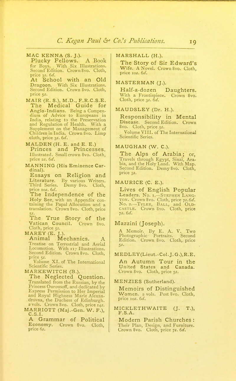 MAC KENNA (S. J.)- Plucky Fellows. A Book for Boys. With Six Illustrations. Sscond Edition. Crown 8vo. Cloth, price 3^. td. At School with an Old Dragoon. With Si.K Illustrations. Second Edition. Crown 8vo. Cloth, price 5J. MAIR (R. S.), M.D., F.R.C.S.E. The Medical Guide for Anglo-Indians. Being a Compen- dium of Advice to Europeans in India, relating to the Preservation and Regulation of Health. With a Supplement on the Management of Children in India. Crown 8vo. Limp cloth, price j,s. td. MALDEN (H. E. and E. E.) Princes and Princesses. Illustrated. Small crown 8vo. Cloth, price 2^. (id. MANNING (His Eminence Car- dinal). Essays on Religion and Literature. By various Writers. Third Series. Demy 8vo. Cloth, price loj. td. The Independence of the Holy See, with an Appendix con- taining the Papal Allocution and a translation. Crown 8vo. Cloth, price SJ- The True Story of the Vatican Council. Crown 8vo. Cloth, price 5i. MAREY (E. J.). Animal Mechanics. A Treatise on Terrestrial and Aerial Locomotion. With 117 Illustrations. Second Edition. Crown 8vo. Cloth, price 5^. Voliime XI. of The International Scientific Series. MARKEWITCH (B.). The Neglected Question. Translated from the Russian, by the Princess Ourousoff, and dedicated by Express Perrnission to Her Imperial and Royal Highness IVIarie Alexan- drovna, the Duchess of Edinburgh. 2 vols. Crown 8vo. Cloth, price 14^. MARRIOTT (Maj.-Gen. W. F.), C.S.I. A Grammar of Political Economy. Crown 8vo. Cloth, price 6.t. MARSHALL (H.). The Story of Sir Edward's Wife. A Novel. Crown 8vo. Cloth, price lar. dd. MASTERMAN (J.). Half-a-dozen Daughters. With a Frontispiece. Crown 8vo. Cloth, price 3^. bd. MAUDSLEY (Dr. H.). Responsibility in Mental Disease. Second Edition. Crown 8vo. Cloth, price 5^. Volume VIII. of The International Scientific Series. MAUGHAN (W. C). The Alps of Arabia; or, Travels through Egj'pt, Sinai, Ara- bia, and the Holj' Land. With Map. Second Edition. Demy 8vo. Cloth, price 5^. MAURICE (C. E.). Lives of English Popular Leaders. No. i.—Stephen Lang- ton. Crown 8vo. Cloth, price 7^.60^. No. 2.—TvLER, Ball, and Old- castle. Crown 8vo. Cloth, price 7^. dd^ Mazzini (Joseph). A Memoir. By E. A. V. Two Photographic Portraits. Second Edition. Crown 8vo. Cloth, price MEDLEY(Lieut.-CoLJ.G.),R.E. An Autumn Tour in the United States and Canada. Crown 8vo. Cloth, price $s. MENZIES (Sutherland). Memoirs of Distinguished Women. 2 vols. Post 8vo. Cloth, price \os. 6d. MICKLETHWAITE (J. T.), F.S.A. Modern Parish Churches : Their Plan, Design, and Furniture. Crown 8vo. Cloth, price 7^. 6d.