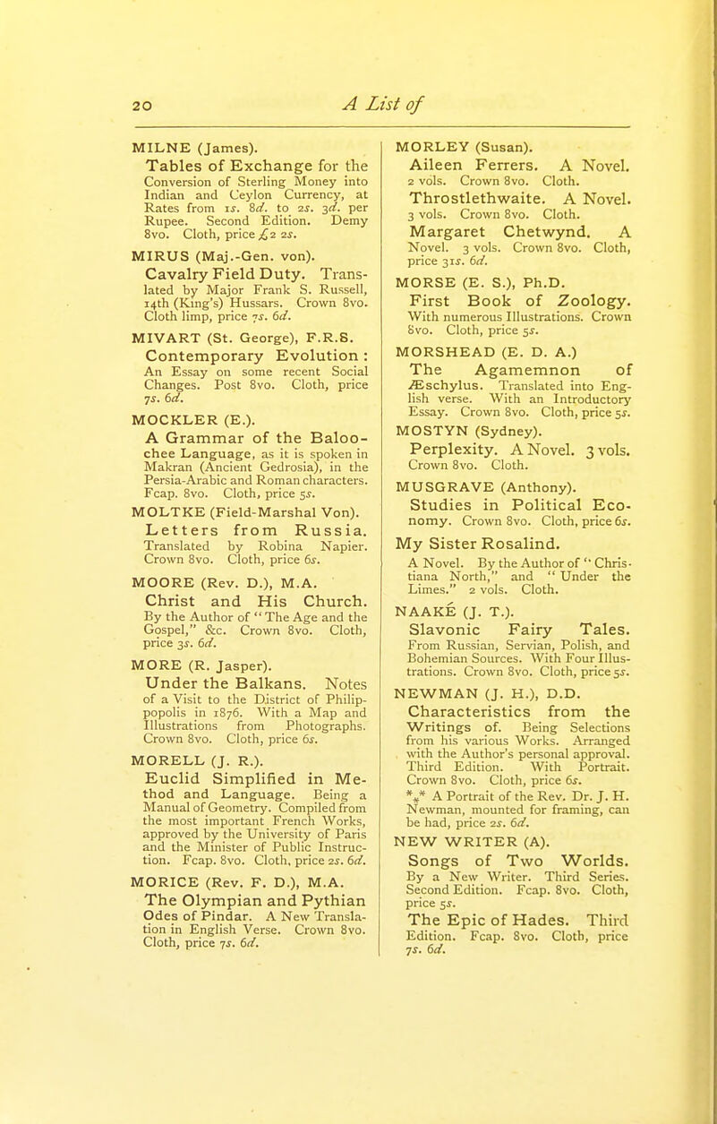 MILNE (James). Tables of Exchange for the Conversion of Sterling Money into Indian and Ceylon Currency, at Rates from i^. 8a'. to is. -^d. per Rupee. Second Edition. Demy 8vo. Cloth, price £q. ■zs. MIRUS (Maj.-Gen. von). Cavalry Field Duty. Trans- lated by Major Frank S. Russell, 14th (King's) Hussars. Crown 8vo. Cloth limp, price 7^. dd. MIVART (St. George), F.R.S. Contemporary Evolution : An Essay on some recent Social Changes. Post 8vo. Cloth, price •js. (id. MOCKLER (E.). A Grammar of the Baloo- chee Language, as it is spoken in Makran (Ancient Gedrosia), in the Persia-Arabic and Roman characters. Fcap. 8vo. Cloth, price ^s. MOLTKE (Field-Marshal Von). Letters from Russia. Translated by Robina Napier. Crown 8vo. Cloth, price (>s. MOORE (Rev. D.), M.A. Christ and His Church. By the Author of  The Age and the Gospel, &c. Crown Bvo. Cloth, price 3^. dd. MORE (R. Jasper). Under the Balkans. Notes of a Visit to the District of Philip- popolis in 1876. With a Map and Illustrations from Photographs. Crown 8vo. Cloth, price 6^. MORELL (J. R.). Euclid Simplified in Me- thod and Language. Being a Manual of Geometry. Compiled from the most important French Works, approved by the University of Paris and the Minister of Public Instruc- tion. Fcap. 8vo. Cloth, price 2j. dd. MORICE (Rev. F. D.), M.A. The Olympian and Pythian Odes of Pindar. A New Transla- tion in English Verse. Crown 8vo. Cloth, price yj. dd. MORLEY (Susan). Aileen Ferrers. A Novel. 2 vols. Crown 8vo. Cloth. Throstlethwaite. A Novel. 3 vols. Crown 8vo. Cloth. Margaret Chetwynd, A Novel. 3 vols. Crown Bvo. Cloth, price 31^. dd. MORSE (E. S.), Ph.D. First Book of Zoology. With numerous Illustrations. Crown Svo. Cloth, price 5^. MORSHEAD (E. D. A.) The Agamemnon of .ffischylus. Translated into Eng- lish verse. With an Introductory Essay. Crown 8vo. Cloth, price 5^. MOSTYN (Sydney). Perplexity. A Novel. 3 vols. Crown Svo. Cloth. MUSGRAVE (Anthony). Studies in Political Eco- nomy. Crown Svo. Cloth, price ds. My Sister Rosalind. A Novel. By the Author of'■ Chris- tiana North, and  Under the Limes. 2 vols. Cloth. NAAKE (J. T.). Slavonic Fairy Tales. From Russian, Servian, Polish, and Bohemian Sources. With Four Illus- trations. Crown Svo. Cloth, price 5^. NEWMAN (J. H.), D.D. Characteristics from the Writings of. Being Selections from his various Works. Arranged with the Author's personal approval. Third Edition. With Portrait. Crown Svo. Cloth, price ds. V A Portrait of the Rev. Dr. J. H. Newman, mounted for framing, can be had, price is. dd, NEW WRITER (A). Songs of Two Worlds. By a New Writer. Third Series. Second Edition. Fcap. Svo. Cloth, price 5J-. The Epic of Hades. Third Edition. Fcap. Svo. Cloth, price ^s. dd.