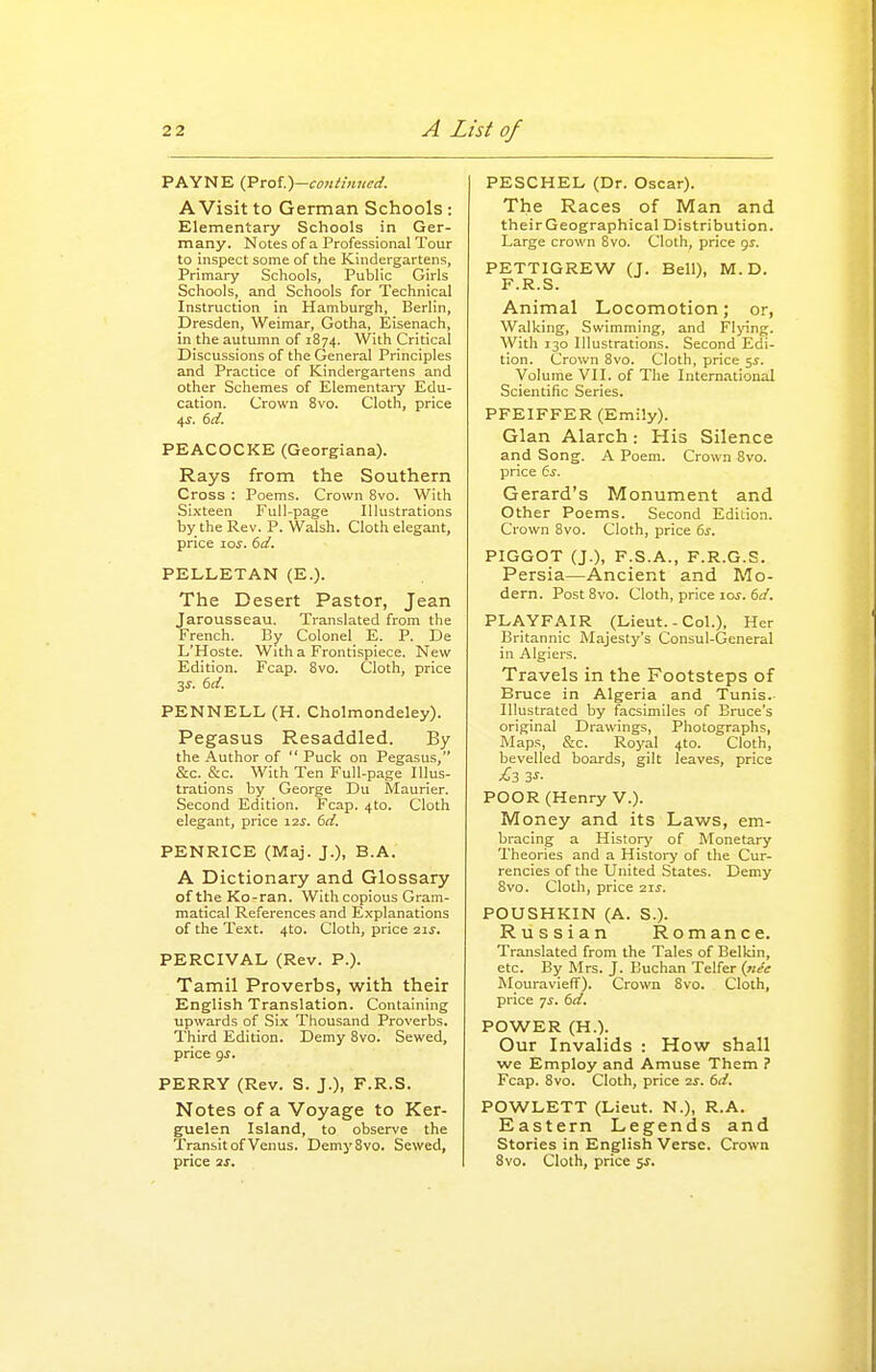 PAYNE (Prof.)—coiiimued. A Visit to German Schools : Elementary Schools in Ger- many. Notes of a Professional Tour to inspect some of the Kindergartens, Primary Schools, Public Girls Schools, and Schools for Technical Instruction in Hamburgh, Berlin, Dresden, Weimar, Gotha, Eisenach, in the autumn of 1874. With Critical Discussions of the General Principles and Practice of Kindergartens and other Schemes of Elementary Edu- cation. Crown 8vo. Cloth, price PEACOCKE (Georgiana). Rays from the Southern Cross : Poems. Crown 8vo. With Si.xteen Full-page Illustrations by the Rev. P. Walsh. Cloth elegant, price zos. 6d. PELLETAN (E.). The Desert Pastor, Jean Jarousseau. Translated from the French. By Colonel E. P. De L'Hoste. With a Frontispiece. New Edition. Fcap. 8vo. Cloth, price 3J. 6ii. PENNELL (H. Cholmondeley). Pegasus Resaddled. By the Author of  Puck on Pegasus, &c._&c. With Ten Full-page Illus- trations by George Du Maurier. Second Edition. Fcap. 4to. Cloth elegant, price 12^. 6d. PENRICE (Maj. J.), B.A. A Dictionary and Glossary oftheKo-ran. With copious Gram- matical References and Explanations of the Text. 4to. Cloth, price 21s. PERCIVAL (Rev. P.). Tamil Proverbs, with their English Translation. Containing upwards of Six Thousand Proverbs. Third Edition. Demy Bvo. Sewed, price gs, PERRY (Rev. S. J.), F.R.S. Notes of a Voyage to Ker- guelen Island, to observe the Transit of Venus. DemySvo. Sewed, PESCHEL (Dr. Oscar). The Races of Man and theirGeographical Distribution. Large crown 8vo. Cloth, price 9^. PETTIGREW (J. Bell), M.D. F.R.S. Animal Locomotion; or, Walking, Swimming, and Fl>'ing. With 130 Illustrations. Second Edi- tion. Crown 8vo. Cloth, price 5^. Volume VII. of The International Scientific Series. PFEIFFER (Emily). Glan Alarch: His Silence and Song. A Poem. Crown 8vo. price 6s. Gerard's Monument and Other Poems. Second Edition. Crown 8vo. Cloth, price 6s. PIGGOT (J.), F.S.A., F.R.G.S. Persia—Ancient and Mo- dern. Post 8vo. Cloth, price loj. 6fl'. PLAYFAIR (Lieut.-Col.), Her Britannic Majesty's Consul-General in Algiers. Travels in the Footsteps of Bruce in Algeria and Tunis. Illustrated by facsimiles of Eruce's original Drawings, Photographs, Maps, &c. Royal 4to. Cloth, bevelled boards, gilt leaves, price £3 3-r- POOR (Henry V.). Money and its Laws, em- bracing a History of Monetary Theories and a History of the Cur- rencies of the United States. Demy 8vo. Cloth, price 21s. POUSHKIN (A. S.). Russian Romance. Translated from the Tales of Belkin, etc. By Mrs. J. Buchan Telfer (/lee Mouravieff). Crown 8vo. Cloth, price 7^. 61/. POWER (H.). Our Invalids : How shall we Employ and Amuse Them ? Fcap. 8vo. Cloth, price 2j. 61/. POWLETT (Lieut. N.), R.A. Eastern Legends and Stories in English Verse. Crown