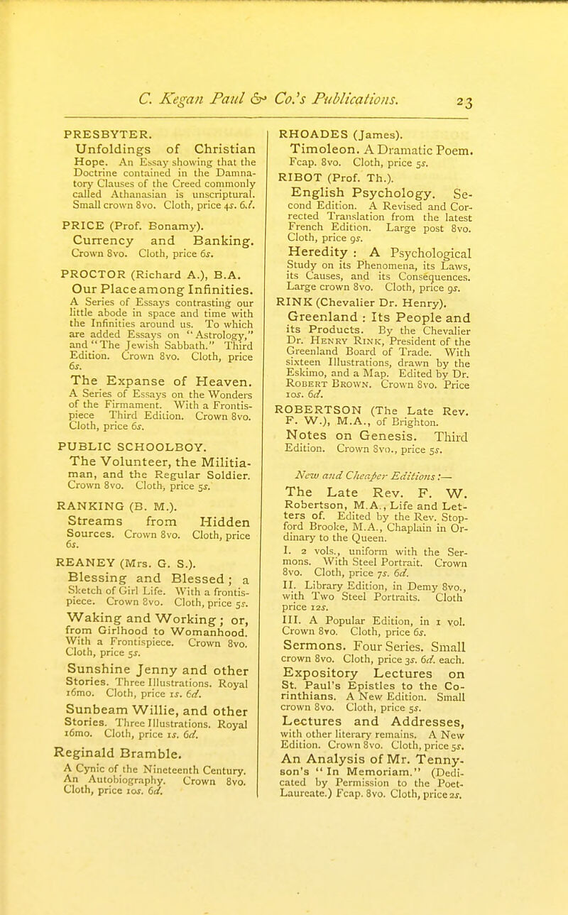 PRESBYTER. Unfoldings of Christian Hope. An Essay showing that the Doctrine contained in the Damna- tory Clauses of the Creed commonly called Athanasian is unscriptural. Small crown 8vo. Cloth, price 4^. 6./. PRICE (Prof. Bonamy). Currency and Banking. Crown 8vo. Cloth, price ds. PROCTOR (Richard A.), B.A. Our Placeamong Infinities. A Series of Essays contrasting our little abode in space and time with the Infinities around us. To which are added Essays on Astrology, and The Jewish Sabbath. Third Edition. Crown 8vo. Cloth, price &r. The Expanse of Heaven. A Series of Essays on the Wondere of the Firmament. With a Frontis- piece Third Edition. Crown 8vo. Cloth, price 6j. PUBLIC SCHOOLBOY. The Volunteer, the Militia- man, and the Regular Soldier. Crown 8vo. Cloth, price 5^. RANKING (B. M.). Streams from Hidden Sources. Crown 8vo. Cloth, price (ss. REANEY (iWrs. G. S.). Blessing and Blessed; a Sketch of Girl Life. With a frontis- piece. Crown 8vo. Cloth, price sr. Waking and Working ; or, from Girlhood to Womanhood. With a Frontispiece. Crown 8vo. Cloth, price 5J. Sunshine Jenny and other Stories. Three Illustrations. Royal i6mo. Cloth, price is. 6d. Suiibeam Willie, and other Stories. Three Illustrations. Royal i6mo. Cloth, price is. Gd. Reginald Bramble. A Cynic of the Nineteenth Century. An Autobiography. Crown 8vo. Cloth, price loj. 6al. RHOADES (James). Timoleon. A Dramatic Poem. Fcap. 8vo. Cloth, price 5^. RIBOT (Prof. Th.). English Psychology. Se- cond Edition. A Revised and Cor- rected Translation from the latest French Edition. Large post 8vo. Cloth, price gj. Heredity : A Psychological Study on its Phenomena, its Laws, its Causes, and its Consequences. Large crown 8vo. Cloth, price gj. RINK (Chevalier Dr. Henry). Greenland : Its People and its Products. By the Chevalier Dr. Henry Rink, President of the Greenland Board of Trade. With sixteen Illustrations, drawn by the Eskimo, and a Map. Edited by Dr. Robert Brown. Crown Svo. Price 10s. dd. ROBERTSON (The Late Rev. F. W.), M.A., of Brighton. Notes on Genesis. Third Edition. Crown Svo., price 5J. New and Cheapo- Editions:— The Late Rev. F. W. Robertson, M.A., Life and Let- ters of. Edited by the Rev. Stop- ford Brooke, M.A., Chaplain in Or- dinary to the Queen. I. 2 vols., uniform with the Ser- mons. With Steel Portrait. Crown Svo. Cloth, price 7^. 6d. II. Library Edition, in Demy 8vo., with Two Steel Portraits. Cloth price I2S. III. A Popular Edition, in i vol. Crown 8vo. Cloth, price 6s. Sermons. Four Series. Small crown Svo. Cloth, price 3^. 6d. each. Expository Lectures on St. Paul's Epistles to the Co- rinthians. A New Edition. Small crown Svo. Cloth, price 5^. Lectures and Addresses, with other literary remains. A New Edition. Crown Svo. Cloth, price 51-. An Analysis of Mr. Tenny- son's  In Memoriam. (Dedi- cated by Permission to the Poet- Laureate.) Fcap. Svo. Cloth, price 2j.