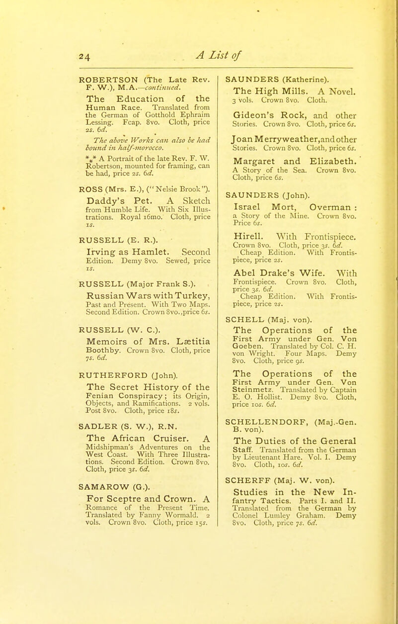 ROBERTSON (The Late Rev. F. W.), M.A.—continued. The Education of the Human Race. Translated from the German of Gotthold Ephraim Lessing. Fcap. 8vo. Cloth, price zs. (sd. The above Works can also he /tad hound in half-viorocco. *,* A Portrait of the late Rev. F. W. Robertson, mounted for framing, can be had, price 2jr. dd. ROSS (Mrs. E.), (Kelsie Brook). Daddy's Pet. A Sketch from Humble Life. With Si.x Illus- trations. Royal i6mo. Cloth, price %s. RUSSELL (E. R.). Irving as Hamlet. Second Edition. Demy 8vo. Sewed, price IS. RUSSELL (Major Frank S.). Russian Wars with Turkey, Past and Present. With Two Maps. Second Edition. Crown 8vo..price 6j. RUSSELL (W. C). Memoirs of Mrs. Lastitia Boothby. Crown 8vo. Cloth, price IS. 6d. RUTHERFORD (John). The Secret History of the Fenian Conspiracy; its Origin, Objects, and Ramifications. 2 vols. Post 8vo. Cloth, price iZs. SADLER (S. W.), R.N. The African Cruiser. A Midshipman's Adventures on the West Coast. With Three Illustra- tions. Second Edition. Crown 8vo. Cloth, price 3J. 6d. SAMAROW (G.). For Sceptre and Crown. A Romance of the Present Time. Translated by Fanny WormaUI. 2 SAUNDERS (Katherine). The High Mills. A Novel. 3 vols. Crown 8vo. Cloth. Gideon's Rock, and other Stories. Crown 8vo. Cloth, price 6s. Joan Merryweather,and other Stories. Crown 8vo. Cloth, price 6s. Margaret and Elizabeth. A Story of the Sea. Crown 8vo. Cloth, price 6s. SAUNDERS (John). Israel Mort, Overman : a Story of tlie Mine. Crown 8vo. Price 6s. Hirell. With Frontispiece. Crown 8vo. Cloth, price 3J. 6d. Cheap Edition. With Frontis- piece, price 2S. Abel Drake's Wife. With Frontispiece. Crown 8vo. Cloth, price 3J. 6d. Cheap Edition. With Frontis- piece, price ■zs. SCHELL (Maj. von). The Operations of the First Army under Gen. Von Goeben. Translated by Col. C. H. von Wright. Four I\Iaps. Demy 8vo. Cloth, price gs. The Operations of the First Army under Gen. Von Steinmetz, Translated by Captain E. O. Hollist. Demy Svo. Cloth, price loi. 6d. SCHELLENDORF, (Maj.-Gen. B. von). The Duties of the General Staff. Translated from the German by Lieutenant Hare. Vol. I. Demy 8vo. Cloth, lor. 6d. SCHERFF (Maj. W. von). Studies in the New In- fantry Tactics. Parts I. and II. Translated from the German by Colonel Lumley Graham. Demy