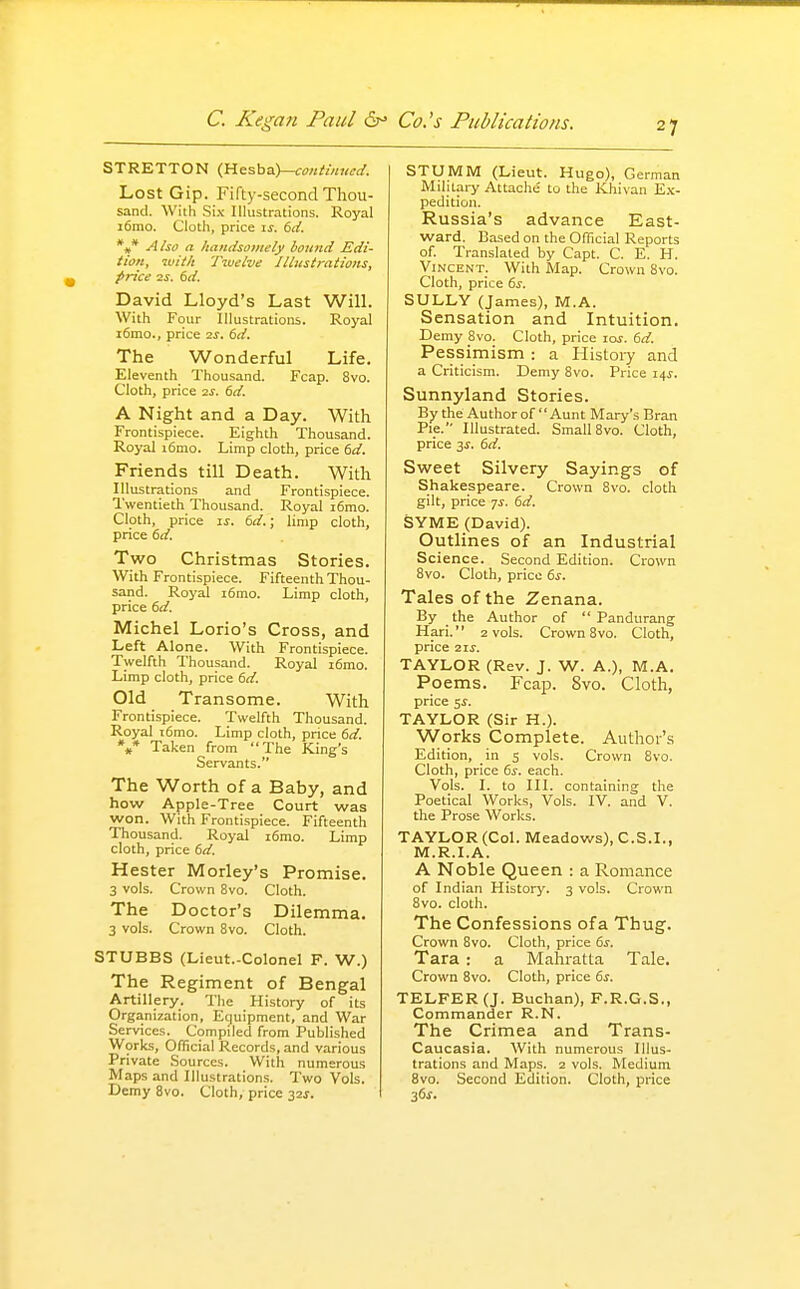 STRETTON (,nesha.)—ca»ti»«i;d. Lost Gip. Fifty-second Thou- sand. With Six Illustrations. Royal i6mo. Cloth, price is. 6</. *,* A/so a handsomely bound Edi- tion, ivitit Twelve Illustrations, price IS. 6d. David Lloyd's Last Will. With Four Illustrations. Royal i6mo., price is. 6d. The Wonderful Life. Eleventh Thousand. Fcap. 8vo. Cloth, price 2s. 6d. A Night and a Day. With Frontispiece. Eighth Thousand. Royal i6mo. Limp cloth, price dd. Friends till Death. With Illustrations and Frontispiece. I'wentieth Thousand. Royal i6mo. Cloth, price IS. dd.; limp cloth, price dd. Two Christmas Stories. With Frontispiece. Fifteenth Thou- sand. Royal i6mo. Limp cloth, price dd. Michel Lorio's Cross, and Left Alone. With Frontispiece. Twelfth Thousand. Royal i6mo. Limp cloth, price dd. Old Transome. With Frontispiece. Twelfth Thousand. Royal i6mo. Limp cloth, price dd. %* Taken from The King's Servants. The Worth of a Baby, and how Apple-Tree Court was won. With Frontispiece. Fifteenth Thousand. Royal i6mo. Limp cloth, price dd. Hester Morley's Promise. 3 vols. Crown 8vo. Cloth. The Doctor's Dilemma. 3 vols. Crown 8vo. Cloth. STUBBS (Lieut.-Colonel F. W.) The Regiment of Bengal Artillery. The History of its Organization, Equipment, and War Services. Compiled from Published Worlts, Official Records, and various Private Sources. With numerous Maps and Illustrations. Two Vols. Demy 8vo. Cloth, price 32s. STUMM (Lieut. Hugo), German Military Attache' to the IChivan E.\- pedition. Russia's advance East- ward. Based on the Official Reports of. Translated by Capt. C. E. H. Vincent. With Map. Crown 8vo. Cloth, price 6^. SULLY (James), M.A. Sensation and Intuition. Demy 8vo. Cloth, price los. dd. Pessimism : a History and a Criticism. Demy 8vo. Price i4i-. Sunnyland Stories. By the Author of Aunt Mary's Bran Pie. Illustrated. Small 8vo. Cloth, price 3s. dd. Sweet Silvery Sayings of Shakespeare. Crown 8vo. cloth gilt, price 7^. dd. SYME (David). Outlines of an Industrial Science. Second Edition. Crown 8vo. Cloth, price 6^. Tales of the Zenana. By the Author of  Pandurang Hari. 2 vols. Crown 8vo. Cloth, price 21s. TAYLOR (Rev. J. W. A.), M.A. Poems. Fcap. Svo. Cloth, price 5^. TAYLOR (Sir H.). Works Complete. Author's Edition, in 5 vols. Crown Svo. Cloth, price ds. each. Vols. I. to III. containing the Poetical Works, Vols. IV. and V. the Prose Works. TAYLOR (Col. Meadows), C.S.I., M.R.I.A. A Noble Queen : a Romance of Indian History. 3 vols. Crown Svo. cloth. The Confessions of a Thug. Crown Svo. Cloth, price 6i. Tara : a Mahratta Tale. Crown Svo. Cloth, price ds. TELFER(J. Buchan), F.R.G.S., Commander R.N. The Crimea and Trans- Caucasia. With numerous Illus- trations and Maps. 2 vols. Medium Svo. Second Edition. Cloth, price 36^.