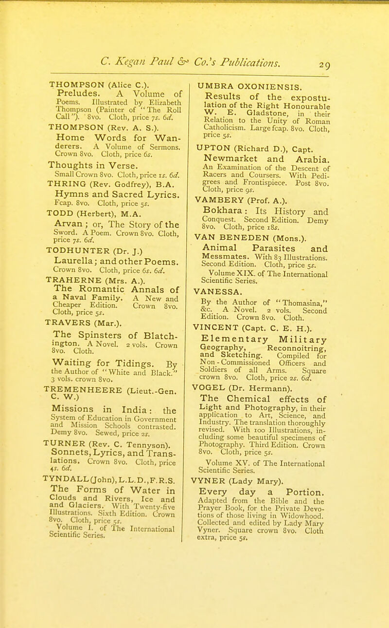 THOMPSON (Alice C). Preludes. A Volume of Poems. Illustrated by Elizabeth Thompson (Painter of The Roll Call ). 8vo. Cloth, price 7^-. 6d. THOMPSON (Rev. A. S.). Home Words for Wan- derers. A Volume of Sermons. Crown 8vo. Cloth, price 6s. Thoughts in Verse. Small Crown 8vo. Cloth, price ij. 6d. THRING (Rev. Godfrey), B.A. Hymns and Sacred Lyrics. Fcap. 8vo. Cloth, price 5J. TODD (Herbert), M.A. Arvan ; or, The Story of the Sword. A Poem. Crown 8vo. Cloth, price ^s. 6d. TODHUNTER (Dr. J.) Laurella; and other Poems. Crown Svo. Cloth, price 6^. 6d. TRAHERNE (Mrs. A.). The Romantic Annals of a Naval Family. A New and Cheaper Edition. Crown 8vo. Cloth, price ^s. TRAVERS (Mar.). The Spinsters of Blatch- ington. A Novel. 2 vols. Crown Svo. Cloth. Waiting for Tidings. By the Author of White and Black. 3 vols, crown Svo. TREMENHEERE (Lieut.-Gen. C. W.) Missions in India: the System of Education in Government and Mission Schools contrasted. Demy Svo. Sewed, price ■zs. TURNER (Rev. C. Tennyson). Sonnets, Lyrics, and Trans- lations. Crown Svo. Cloth, price TYNDALL(John),L.L.D.,F.R.S. The Forms of Water in Clouds and Rivers, Ice and and Glaciers. With Twenty-five Illustrations. Sixth Edition. Crown ovo. Cloth, price 5^. Voliime I. of The International scientific Series. UMBRA OXONIENSIS. Results of the expostu- lation of the Right Honourable W. E. Gladstone, in their Relation to the Unity of Roman Catholicism. Large fcap. Svo. Cloth, price 51-. UPTON (Richard D.), Capt. Newmarket and Arabia. An Examination of the Descent of Racers and Coursers. With Pedi- grees and Frontispiece. Post Svo. Cloth, price gj. VAMBERY (Prof. A.). Bokhara: Its History and Conquest. Second Edition. Demy Svo. Cloth, price iSj. VAN BENEDEN (Mons.). Animal Parasites and Messmates. With S3 Illustrations. Second Edition. Cloth, price s^. Volume XIX. of The International Scientific Series. VANESSA. By the Author of Thomaslna, &c. A Novel. 2 vols. Second Edition. Crown Svo. Cloth. VINCENT (Capt. C. E. H.). Elementary Military Geography, Reconnoitring, and Sketching. Compiled for Non - Commissioned Officers and Soldiers of all Arms. Square crown Svo. Cloth, price 2^-. 6d. VOGEL (Dr. Hermann). The Chemical effects of Light and Photography, in their application to Art, Science, and Industry. The translation thoroughly revised. With 100 Illustrations, in- cluding some beautiful specimens of Photography. Third Edition. Crown Svo. Cloth, price ss. Volume XV. of The International Scientific Series. VYNER (Lady Mary). Every day a Portion. Adapted from the Bible and the Prayer Book, for the Private Devo- tions of those living in Widowhood. Collected and edited by Lady Mary Vyner. Square crown Svo. Cloth extra, price s^.
