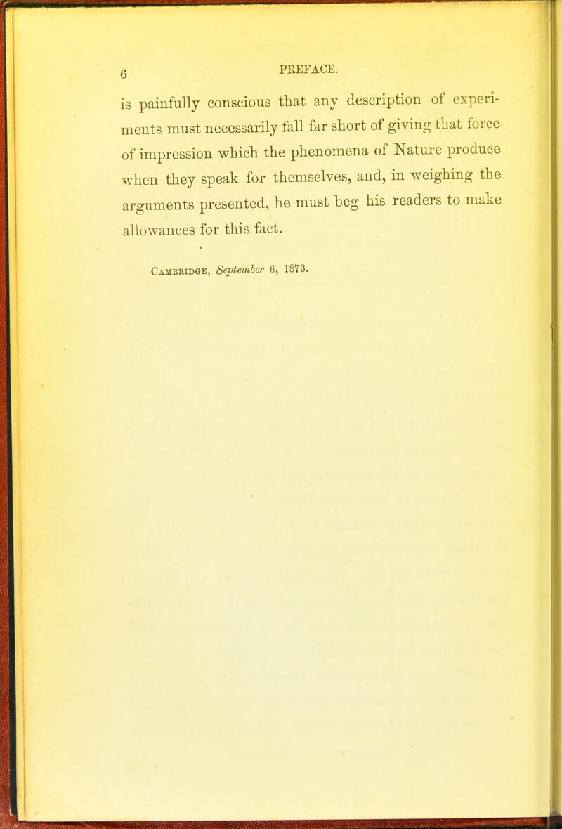 is painfully conscious that any description of experi- ments must necessarily fall far short of giving that force of impression which the phenomena of Nature produce when they speak for themselves, and, in weighing the arguments presented, he must beg his readers to make allowances for this fact.