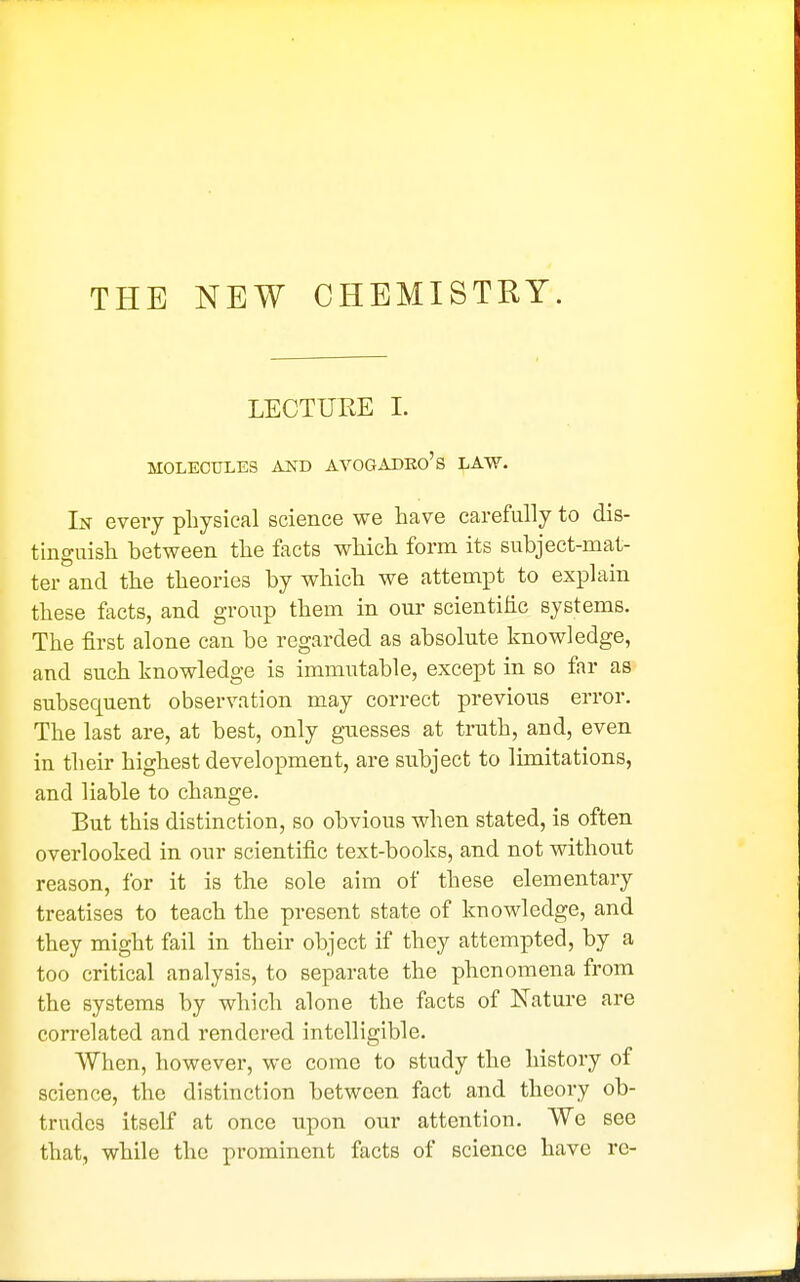 THE NEW CHEMISTRY. LECTURE I. MOLECULES AKD AVOGADEo's LAW. In every physical science we have carefully to dis- tinguish between the facts which form its subject-mat- ter and the theories by which we attempt to explain these facts, and group them in our scientific systems. The first alone can be regarded as absolute knowledge, and such knowledge is immutable, except in so far as subsequent observation may correct previous error. The last are, at best, only guesses at truth, and, even in their highest development, are subject to limitations, and liable to change. But this distinction, so obvious when stated, is often overlooked in our scientific text-books, and not without reason, for it is the sole aim of these elementary treatises to teach the present state of knowledge, and they might fail in their object if they attempted, by a too critical analysis, to separate the phenomena from the systems by which alone the facts of Nature are correlated and rendered intelligible. When, however, we come to study the history of science, the distinction between fact and theory ob- trudes itself at once upon our attention. We see that, while the prominent facts of science have re-