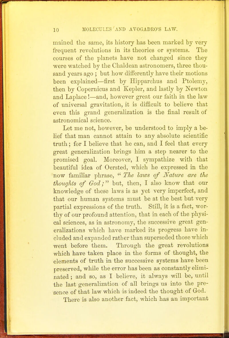 mained the same, its history has been marked by very frequent revohxtions in its theories or systems. The courses of the planets have not changed since they were watched by the Chaldean astronomers, three thou- sand years ago ; but how differently have their motions been explained—first by Hipparchus and Ptolemy, then by Copernicus and Kepler, and lastly by Newton and Laplace!—and, however great our faith in the law of universal gravitation, it is difficult to believe that even this grand generalization is the final result of astronomical science. Let me not, however, be understood to imply a be- lief that man cannot attain to any absolute scientific truth; for I believe that he can, and I feel that every great generalization brings him a step nearer to the promised goal. Moreover, I sympathize with that beautiful idea of Oersted, which he expressed in the now familiar phrase,  The laws of Nature are the thoughts of God;'''' but, then, I also know that our knowledge of these laws is as yet very imperfect, and that our human systems must be at the best but very partial expressions of the truth. Still, it is a fact, wor- thy of our profound attention, that in each of the physi- cal sciences, as in astronomy, the successive great gen- eralizations which have marked its progress have in- cluded and expanded rather than superseded those which went before them. Through the great revolutions which have taken place in the forms of thought, the elements of truth in the successive systems have been preserved, while the error has been as constantly elimi- nated ; and so, as I believe, it always will be, until the last generalization of all brings us into the pre- sence of that law which is indeed the thought of God. There is also another fact, which has an important