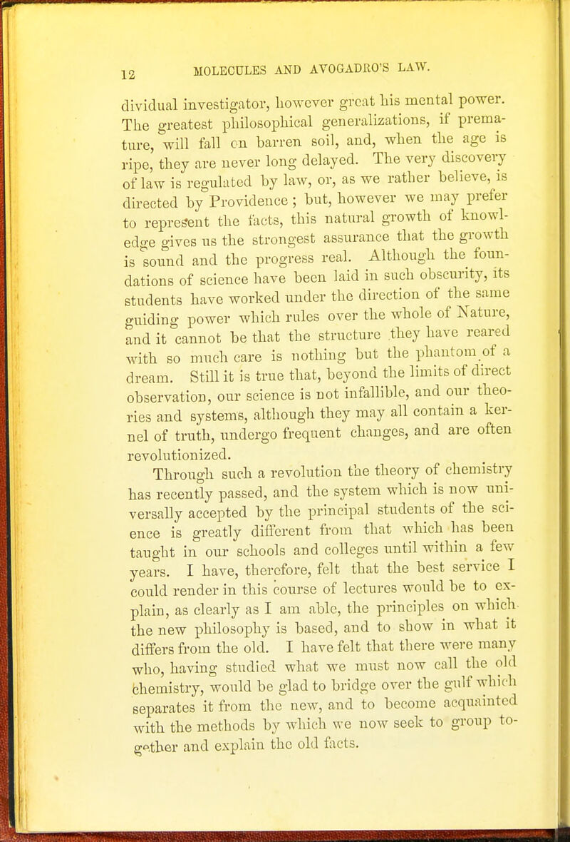 dividual investigator, however great his mental power. The greatest philosophical generalizations, if prema- ture, will fall cn barren soil, and, when the age is ripe, they are never long delayed. The very discovery of law is regulated by law, or, as we rather believe, is directed by Providence ; but, however we may prefer to represent the facts, this natural growth of knowl- edge gives us the strongest assurance that the growth is sound and the progress real. Although the foun- dations of science have been laid in such obscurity, its students have worked under the direction of the same guiding power which rules over the whole of Nature, and it cannot be that the structure they have reared with so much care is nothing but the phantom of a dream. Still it is true that, beyond the limits of direct observation, our science is not infallible, and our theo- ries and systems, although they may all contain a ker- nel of truth, undergo frequent changes, and are often revolutionized. Through such a revolution the theory of chemistry has recently passed, and the system which is now uni- versally accepted by the principal students of the sci- ence is greatly different from that which has been taught in our schools and colleges until within a few years. I have, therefore, felt that the best service I could render in this course of lectures would be to ex- plain, as clearly as I am able, the principles on which- the new philosophy is based, and to show in what it differs from the old. I have felt that there were many who, having studied what we must now call the old bhemistry, would be glad to bridge over the gulf which separates it from the new, and to become acquainted with the methods by which we now seek to group to- gf^.ther and explain the old fiicts.