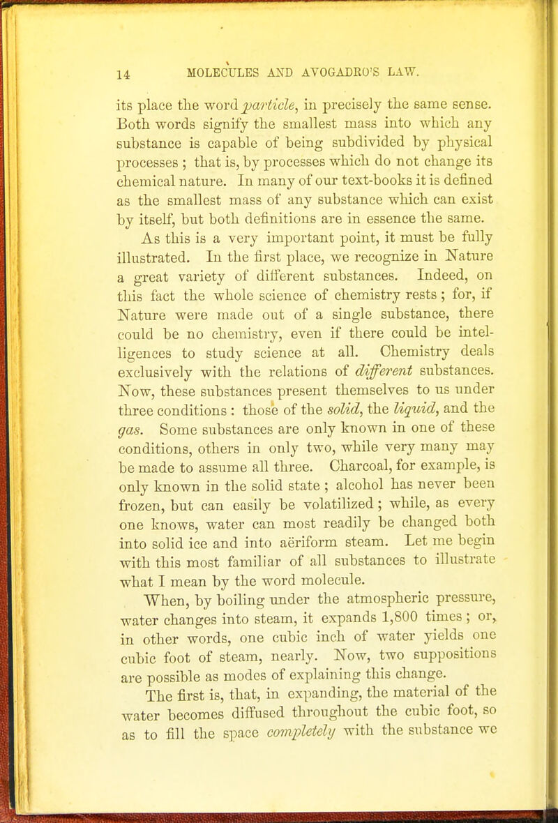 its place the word particle, in precisely the same sense. Both words signify the smallest mass into which any substance is capable of being subdivided by physical processes ; that is, by processes which do not change its chemical nature. In many of our text-books it is defined as the smallest mass of any substance which can exist by itself, but both definitions are in essence the same. As this is a very important point, it must be fully illustrated. In the first place, we recognise in Nature a great variety of dilferent substances. Indeed, on this fact the whole science of chemistry rests ; for, if Nature were made out of a single substance, there could be no chemistry, even if there could be intel- ligences to study science at all. Chemistry deals exclusively with the relations of different substances. Now, these substances present themselves to us under three conditions : those of the solid, the liquid, and the gas. Some substances are only known in one of these conditions, others in only two, while very many may be made to assume all three. Charcoal, for example, is only known in the solid state ; alcohol has never been frozen, but can easily be volatilized; while, as every one knows, water can most readily be changed both into solid ice and into aeriform steam. Let me begin with this most familiar of all substances to illustrate what I mean by the word molecule. When, by boiling under the atmospheric pressure, water changes into steam, it expands 1,800 times ; or, in other words, one cubic inch of water yields one cubic foot of steam, nearly. Now, two suppositions are possible as modes of explaining this change. The first is, that, in expanding, the material of the water becomes diffused throughout the cubic foot, so as to fill the space completely with the substance we