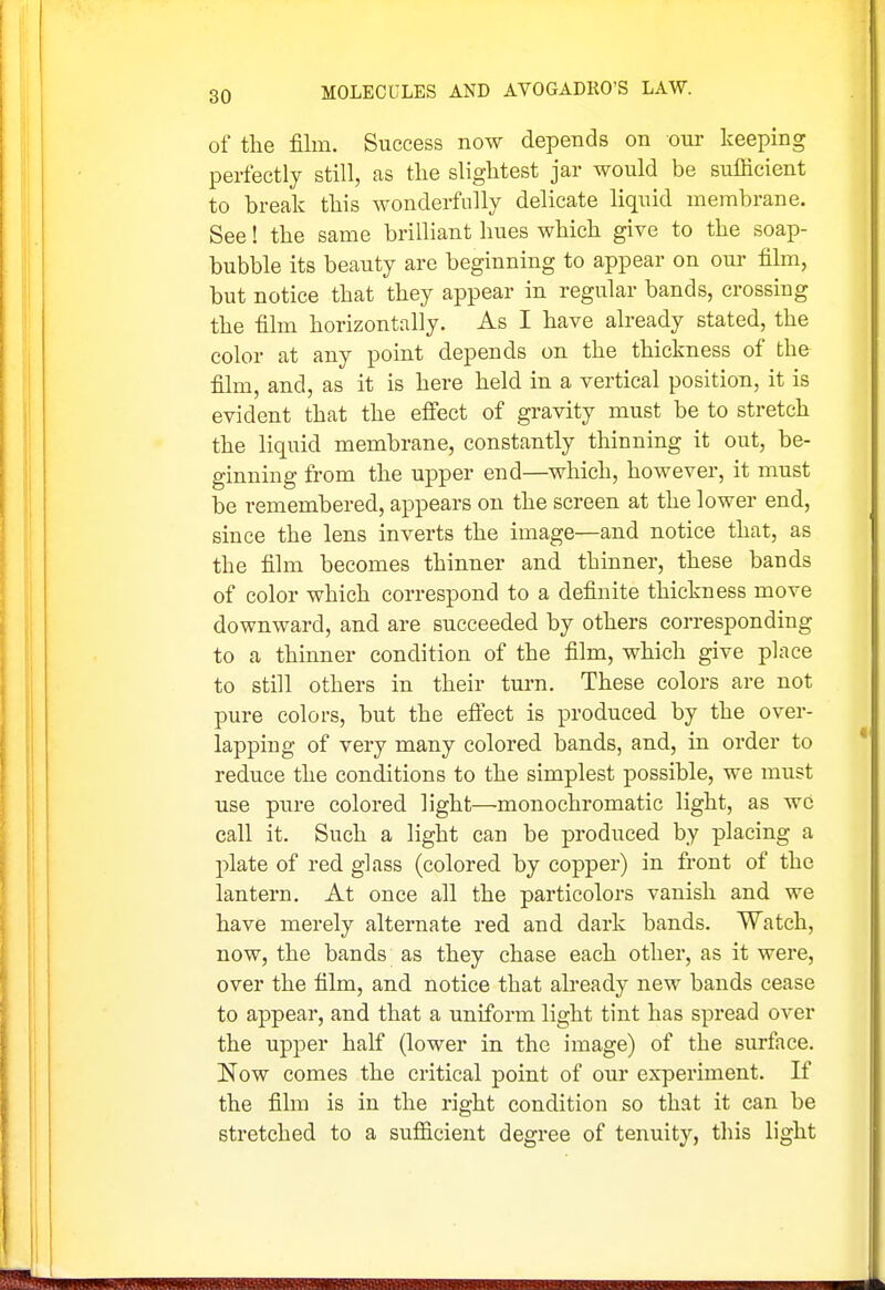 of the film. Success now depends on our keeping perfectly still, as the slightest jar would be sufficient to break this wonderfully delicate liquid membrane. See! the same brilliant hues which give to the soap- bubble its beauty arc heginning to appear on our film, but notice that they appear in regular bands, crossing the film horizontally. As I have already stated, the color at any point depends on the thickness of the film, and, as it is here held in a vertical position, it is evident that the effect of gravity must be to stretch the liquid membrane, constantly thinning it out, be- ginning from the upper end—which, however, it must be remembered, appears on the screen at the lower end, since the lens inverts the image—and notice that, as the film becomes thinner and thinner, these bands of color which correspond to a definite thickness move downward, and are succeeded by others corresponding to a thinner condition of the film, which give place to still others in their turn. These colors are not pure colors, but the eflect is produced by the over- lapping of very many colored bands, and, in order to reduce the conditions to the simplest possible, we must use pure colored light—monochromatic light, as wc call it. Such a light can be produced by placing a plate of red glass (colored by copper) in front of the lantern. At once all the particolors vanish and we have merely alternate red and dark bands. Watch, now, the bands as they chase each other, as it were, over the film, and notice that abeady new bands cease to appear, and that a uniform light tint has spread over the upper half (lower in the image) of the surface. Now comes the critical point of our experiment. If the film is in the right condition so that it can be stretched to a sufficient degree of tenuity, tliis light