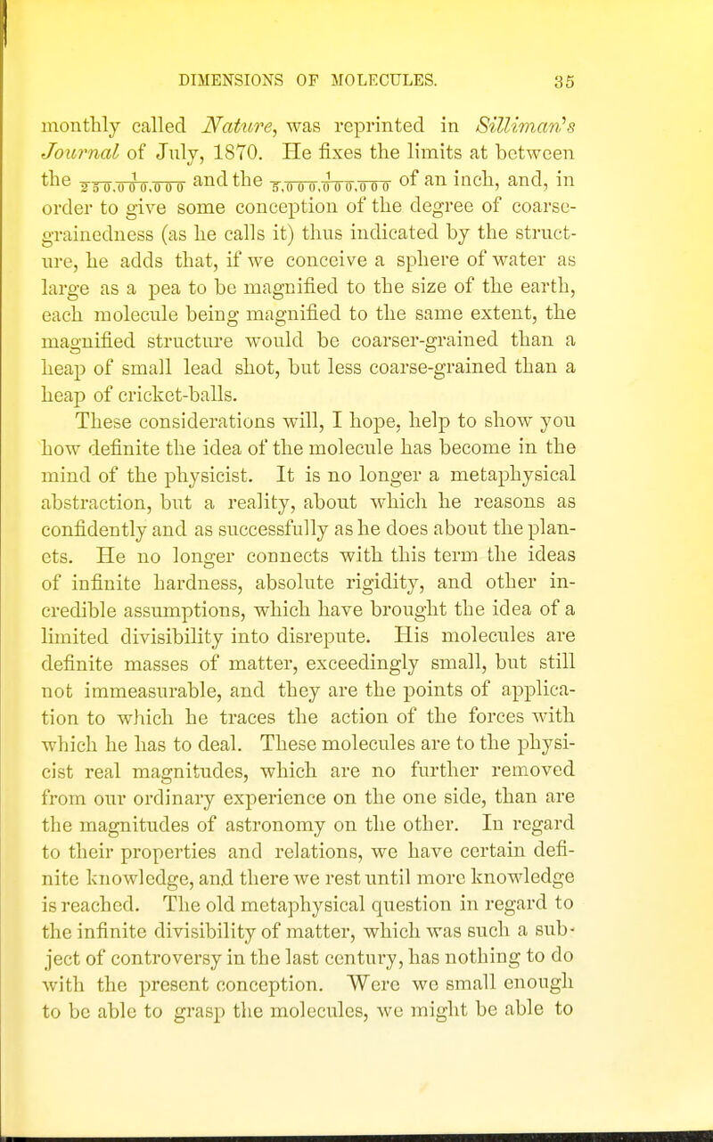 monthly called Nature, was reprinted in Silliman''s Journal of July, 1870. He fixes the limits at between tl^e ^jo.uoo.ouo and the ^-.oou.ooo.ouu of an inch, and, in order to give some conception of the degree of coarse- grainedness (as he calls it) thus indicated by the struct- ure, he adds that, if we conceive a sphere of water as large as a pea to be magnified to the size of the earth, each molecule being magnified to the same extent, the magnified structure would be coarser-grained than a heap of small lead shot, but less coarse-grained than a heap of cricket-balls. These considerations will, I hope, help to show you how definite the idea of the molecule has become in the mind of the physicist. It is no longer a metaphysical abstraction, but a reality, about which he reasons as confidently and as successfully as he does about the plan- ets. He no longer connects with this term the ideas of infinite hardness, absolute rigidity, and other in- credible assumptions, which have brought the idea of a limited divisibility into disrepute. His molecules are definite masses of matter, exceedingly small, but still not immeasurable, and they are the points of applica- tion to which he traces the action of the forces with which he has to deal. These molecules are to the physi- cist real magnitudes, which are no further removed from our ordinary experience on the one side, than are the magnitudes of astronomy on the other. In regard to their properties and relations, we have certain defi- nite knowledge, and there we rest until more knowledge is reached. The old metaphysical question in regard to the infinite divisibility of matter, which was such a sub- ject of controversy in the last century, has nothing to do with the present conception. Were we small enough to be able to grasp the molecules, we might be able to