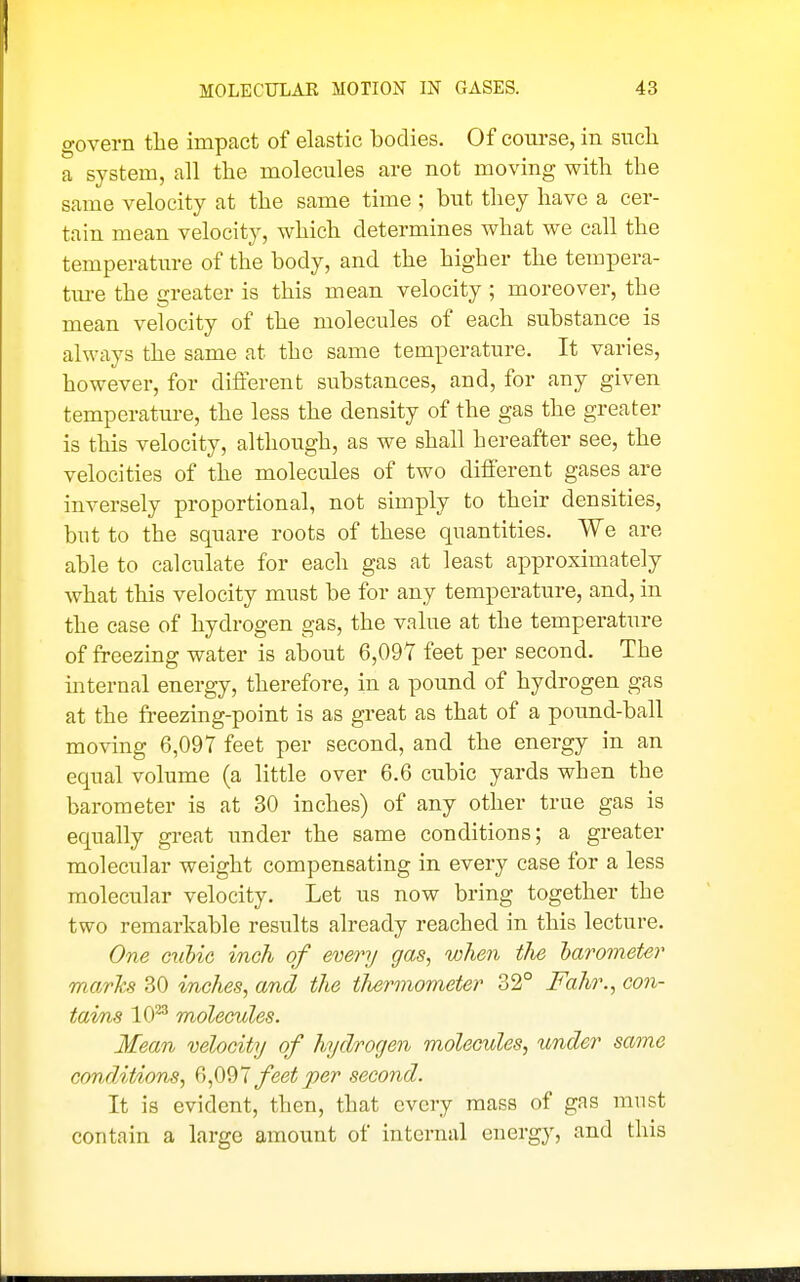 govern the impact of elastic bodies. Of course, in such a system, all the molecules are not moving with the same velocity at the same time ; but they have a cer- tain mean velocity, which determines what we call the temperature of the body, and the higher the tempera- tm-e the greater is this mean velocity ; moreover, the mean velocity of the molecules of each substance is always the same at the same temperature. It varies, however, for different substances, and, for any given temperature, the less the density of the gas the greater is this velocity, although, as we shall hereafter see, the velocities of the molecules of two different gases are inversely proportional, not simply to their densities, but to the square roots of these quantities. We are able to calculate for each gas at least approximately what this velocity must be for any temperature, and, in the case of hydrogen gas, the value at the temperature of freezing water is about 6,097 feet per second. The mternal energy, therefore, in a pound of hydrogen gas at the freezing-point is as great as that of a pound-ball moving 6,097 feet per second, and the energy in an equal volume (a little over 6.6 cubic yards when the barometer is at 30 inches) of any other true gas is equally great under the same conditions; a greater molecular weight compensating in every case for a less molecular velocity. Let us now bring together the two remarkable results already reached in this lecture. One Gallic inch of every gas, when the larometer mo.rhs 30 inches, and the thermometer 32° Fahr., con- tams 10^ molecules. Mean velocity of hydrogen molecules, under same condit/ions, feet per second. It is evident, then, that every mass of gas must contain a large amount of internal energy, and this