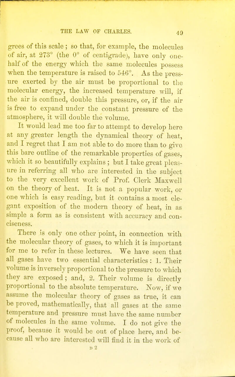 THE LAW OF CHARLES. grees of this scale ; so that, for example, the molecules of air, at 273° (the 0° of centigradej, have only one- half of the energy which the same molecules possess when the temperature is raised to 546°. As the press- ure exerted by the air must be proportional to the molecular energy, the increased temperature will, if the air is confined, double this pressure, or, if the air is free to expand under the constant pressua-e of the atmosphere, it will double the volume. It would lead me too far to attempt to develop here at any greater length the dynamical theory of heat, and I regret that I am not able to do more than to give this bare outline of the remarkable properties of gases, which it so beautifully explains ; but I take great pleas- ure in referring all who are interested in the subject to the very excellent work of Prof Clerk Maxwell on the theory of heat. It is not a popular work, or one which is easy reading, but it contains a most ele- gant exposition of the modern theory of heat, in as simple a form as is consistent with accuracy and con- ciseness. There is only one other point, in connection with the molecular theory of gases, to which it is important for me to refer in these lectures. We have seen that all gases have two essential characteristics : 1. TIaeir volume is inversely proportional to the pressure to which they are exposed ; and, 2. Their volume is directly proportional to the absolute temperature. ISTow, if we assume the molecular theory of gases as true, it can be proved, mathematically, that all gases at the same temperature and pressure must have the same number of molecules in the same volume. I do not give the proof, because it would be out of place here, and be- cause all who are interested will find it in the work of D 2