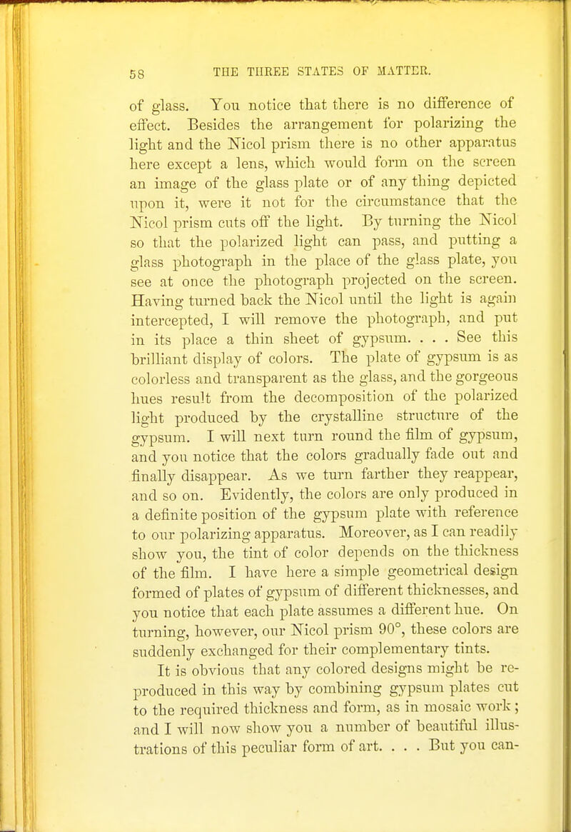 of glass. You notice that there is no difference of effect. Besides the arrangement for polarizing the light and the Nicol prism there is no other apparatus here except a lens, which would form on the screen an image of the glass plate or of any thing depicted upon it, were it not for the circumstance that the Nicol prism cuts off the hght. By turning the Nicol so that the polarized light can pass, and putting a glass photograph in the place of the glass plate, you see at once the photograph projected on the screen. Having turned back the Nicol until the light is again intercepted, I will remove the photograph, and put in its place a thin sheet of gypsum. . . . See this hrilliant display of colors. The plate of gypsum is as colorless and transparent as the glass, and the gorgeous hues result from the decomposition of the polarized light produced by the crystalline structure of the gypsum. I wiU next turn round the film of gypsum, and you notice that the colors gradually fade out and finally disappear. As we turn farther they reappear, and so on. Evidently, the colors are only produced in a definite position of the gypsum plate with reference to our polarizing apparatus. Moreover, as I can readily show you, the tint of color depends on the thickness of the film. I have here a simple geometrical design formed of plates of gypsum of different thicknesses, and you notice that each plate assumes a different hue. On turning, however, our Nicol prism 90°, these colors are suddenly exchanged for their complementary tints. It is obvious that any colored designs might be re- produced in this way by combining gypsum plates cut to the required thickness and form, as in mosaic work; and I will now show jou a number of beautiful illus- trations of this peculiar form of art. . . . But you can-