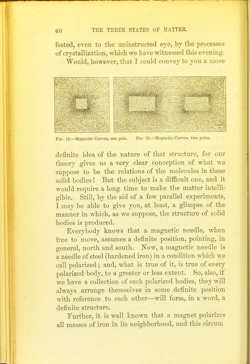 fested, even to the iininstructed eye, by the processes of crystallization, which we have witnessed this evening. Would, however, that I could convey to you a more -ft Fis. 12.—Magnetic Curves, one pole. Fig. 13.—Magnetic Curves, two poles. definite idea of the nature of that structure, for our theory gives us a very clear conception of what we suppose to be the relations of the molecules in these solid bodies! But the subject is a difficult one, and it would require a long time to make the matter intelli- gible. Still, by the aid of a few parallel experiments, I may be able to give you, at least, a glimpse of the manner in which, as we suppose, the structui-e of solid bodies is produced. Everybody knows that a magnetic needle, when free to move, assumes a definite position, pointing, in general, north and south. Now, a magnetic needle is a needle of steel (hardened iron) in a condition which we call polarized ; and, what is true of it, is true of every polarized body, to a greater or less extent. So, also, if we have a collection of such polarized bodies, they will always arrange themselves in some definite position with reference to each other—will form, in a word, a definite structure. Further, it is well known that a magnet polarizes all masses of iron in its neighborhood, and this circnm