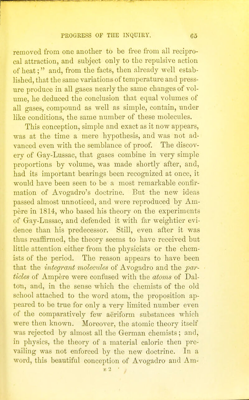 removed from one auotlier to be free from all recipro- cal attraction, and subject only to the repulsive action of heat; and, from the facts, then already well estab- lished, that the same variations of temperature and press- ui-e produce in all gases nearly the same changes of vol- ume, he deduced the conclusion that equal volumes of all gases, compound as well as simple, contain, under like conditions, the same number of these molecules. This conception, simple and exact as it now appears, was at the time a mere hypothesis, and was not ad- vanced even with the semblance of proof. The discov- ery of Gay-Lussac, that gases combine in very simple proportions by volume, was made shortly after, and, had its important bearings been recognized at once, it would have been seen to be a most remarkable confir- mation of Avogadro's doctrine. But the new ideas passed almost unnoticed, and were reproduced by Am- pere in 1814, who based his theory on the experiments of Gay-Lussac, and defended it with far weightier evi- dence than his predecessor. Still, even after it was thus reafiirmed, the theory seems to have received but little attention either from the physicists or the chem- ists of the period. The reason appears to have been that the integrant moleoides of Avogadro and the par- ticles of Ampere were confused with the atoms of Dal- ton, and, in the sense which the chemists of the old school attached to the word atom, the proposition ap- peared to be true for only a very limited number even of the comparatively few aeriform substances which were then known. Moreover, the atomic theory itself was rejected by almost all the German chemists ; and, in physics, the theory of a matei'ial caloric then pre- vailing was not enforced by the new doctrine. In a word, this beautiful conception of Avogadro and Am- k2 ■ ,