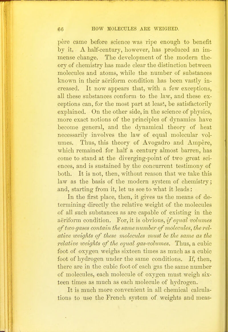 pere came before science was ripe enough to benefit by it. A balf-century, however, has produced an im- mense change. The development of the modern the- ory of chemistry has made clear the distinction between molecules and atoms, while the number of substances known in their aeriform condition has been vastly in- creased. It now appears that, wdth a few exceptions, all these substances conform to the law, and these ex- ceptions can, for the most i^art at least, be satisfactorily explained. On the other side, in the science of physics, more exact notions of the principles of dynamics have become general, and the dynamical theory of heat necessarily involves the law of equal molecular vol- umes. Thus, this theory of Avogadro and Ampere, which remained for half a century almost barren, has come to stand at the diverging-point of two great sci- ences, and is sustained by the concurrent testimony of both. It is not, then, without reason that we take this law as the basis of the modern system of chemistiy; and, starting from it, let us see to what it leads: In the first place, then, it gives us the means of de- termining directly the relative weight of the molecules of all such substances as are capable of existing in the aeriform condition. For, it is obvious, if equal volumes of two gases contain the same number of molecules, the rel- ative weights of these molecules mtist he the same as the relative weights of the equal ga^-vohbmes. Thus, a cubic foot of oxygen weighs sixteen times as much as a cubic foot of hydrogen under the same conditions. If, then, there are in the cubic foot of each gas the same number of molecules, each molecule of oxygen must weigh six- teen times as much as each molecule of hydrogen. It is much more convenient in all chemical calcula- tions to use the French system of weights and meas-