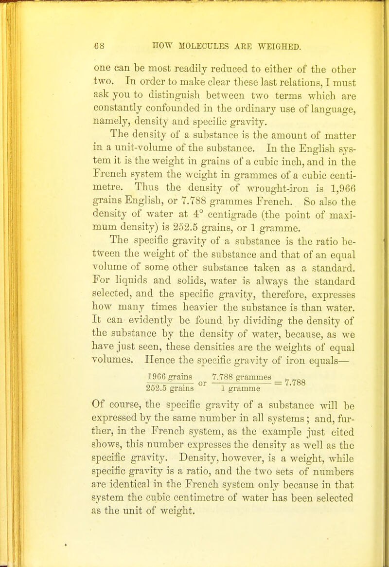 one can be most readily reduced to either of the other two. In order to make clear these last relations, I must ask you to distinguish between two terms which are constantly confounded in the ordinary use of language, namely, density and specific gravity. The density of a substance is the amount of matter in a unit-volume of the substance. In the English sys- tem it is the weight in grains of a cubic inch, and in the French system the weight in grammes of a cubic centi- metre. Thus the density of wrought-iron is 1,966 grains English, or 7.788 grammes French. So also the density of water at 4° centigrade (the point of maxi- mum density) is 252.5 grains, or 1 gramme. The specific gravity of a substance is the ratio be- tween the weight of the substance and that of an equal volume of some other substance taken as a standard. For liquids and solids, water is always the standard selected, and the specific gravity, therefore, expresses how many times heavier the substance is than water. It can evidently be found by dividing the density of the substance by the density of water, because, as we have just seen, these densities are the weights of equal volumes. Hence the specific gravity of iron equals— 1966 grains 7.788 grammes w neo tr ^— 01 —; ' — 7.788 252.5 grams i gramme Of course, the specific gravity of a substance will be expressed by the same number in all systems; and, fur- ther, in the French system, as the example just cited shows, this number expresses the density as well as the specific gravity. Density, however, is a weight, while specific gravity is a ratio, and the two sets of numbers are identical in the French system only because in that system the cubic centimetre of water has been selected as the imit of weight.