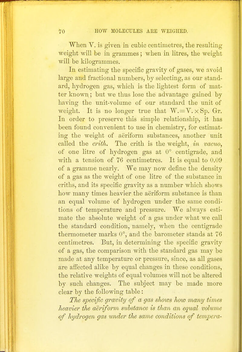 When Y. is given in cubic centimetres, the resulting weight will be in grammes; when in litres, the weight will be kilogrammes. In estimating the specific gravity of gases, we avoid large and fractional numbers, by selecting, as our stand- ard, hydrogen gas, which is the lightest form of mat- ter known; but we thus lose the advantage gained by having the unit-volume of oui standard the unit of weight. It is no longer true that W.=V. x Sp. Grr. In order to preserve this simple relationship, it has been found convenient to use in chemistry, for estimat- ing the weight of aeriform substances, another unit called the crith. The crith is the weight, vn vogilo, of one litre of hydrogen gas at 0° centigrade, and with a tension of T6 centimetres. It is equal to 0.09 of a gramme nearly. We may now define the density of a gas as the weight of one litre of the substance in criths, and its specific gravity as a number which shows how many times heavier the aeriform substance is than an equal volume of hydrogen under the same condi- tions of temperature and pressure. We always esti- mate the absolute weight of a gas under what we call the standard condition, namely, when the centigrade thermometer marks 0°, and the barometer stands at 76 centimetres. But, in determining the specific gravity of a gas, the comparison with the standard gas may be made at any temperature or pressure, since, as all gases are alfected alike by equal changes in these conditions, the relative weights of equal volumes will not be altered by such changes. The subject may be made more clear by the following table: The speoijiG gravity of a gas shows how many times heavier tJie aeriform substance is than an equal volume of hydrogen gas under the same conditions of tempera-