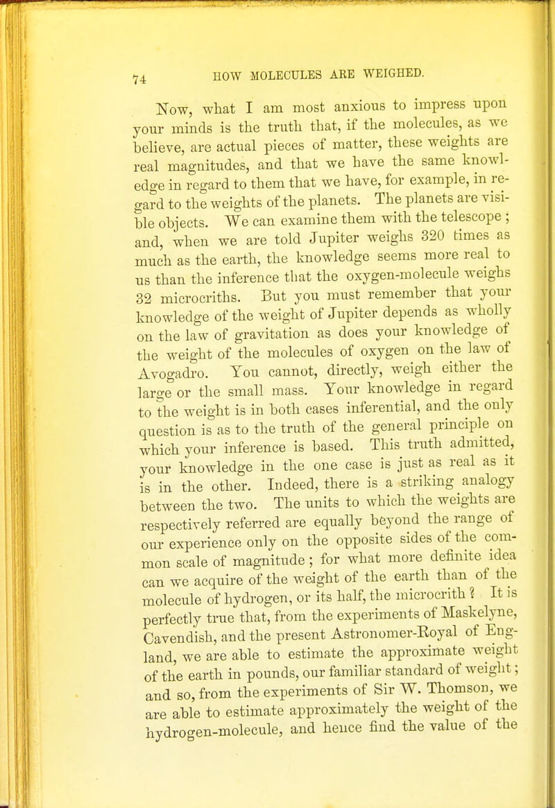 Now, what I am most anxious to impress upon your minds is the truth that, if the molecules, as we believe, are actual pieces of matter, these weights are real magnitudes, and that we have the same knowl- edge in regard to them that we have, for example, in re- gard to the weights of the planets. The planets are visi- ble objects. We can examine them with the telescope; and, when we are told Jupiter weighs 320 times as much as the earth, the knowledge seems more real to us than the inference that the oxygen-molecule weighs 32 microcriths. But you must remember that yom- knowledge of the weight of Jupiter depends as wholly on the law of gravitation as does your knowledge of the weight of the molecules of oxygen on the law of Avogadro. You cannot, directly, weigh either the large or the small mass. Your knowledge in regard to the weight is in both cases inferential, and the only question is as to the truth of the general prmciple on which your inference is based. This truth admitted, your knowledge in the one case is just as real as it is in the other. Indeed, there is a striking analogy between the two. The units to which the weights are respectively referred are equally beyond the range of our experience only on the opposite sides of the com- mon scale of magnitude; for what more definite idea can we acquire of the weight of the earth than of the molecule of hydrogen, or its half, the microcrith ? It is perfectly true that, from the experiments of Maskelyne, Cavendish, and the present Astronomer-Koyal of Eng- land, we are able to estimate the approx-imate weight of the earth in pounds, our familiar standard of weight; and so, from the experiments of Sir W. Thomson, we are able to estimate approximately the weight of the hydrogen-molecule, and hence find the value of the
